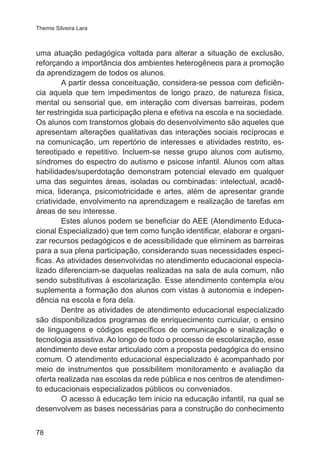 Themis Silveira Lara

uma atuação pedagógica voltada para alterar a situação de exclusão,
reforçando a importância dos ambientes heterogêneos para a promoção
da aprendizagem de todos os alunos.
A partir dessa conceituação, considera-se pessoa com deficiência aquela que tem impedimentos de longo prazo, de natureza física,
mental ou sensorial que, em interação com diversas barreiras, podem
ter restringida sua participação plena e efetiva na escola e na sociedade.
Os alunos com transtornos globais do desenvolvimento são aqueles que
apresentam alterações qualitativas das interações sociais recíprocas e
na comunicação, um repertório de interesses e atividades restrito, estereotipado e repetitivo. Incluem-se nesse grupo alunos com autismo,
síndromes do espectro do autismo e psicose infantil. Alunos com altas
habilidades/superdotação demonstram potencial elevado em qualquer
uma das seguintes áreas, isoladas ou combinadas: intelectual, acadêmica, liderança, psicomotricidade e artes, além de apresentar grande
criatividade, envolvimento na aprendizagem e realização de tarefas em
áreas de seu interesse.
Estes alunos podem se beneficiar do AEE (Atendimento Educacional Especializado) que tem como função identificar, elaborar e organizar recursos pedagógicos e de acessibilidade que eliminem as barreiras
para a sua plena participação, considerando suas necessidades especificas. As atividades desenvolvidas no atendimento educacional especializado diferenciam-se daquelas realizadas na sala de aula comum, não
sendo substitutivas à escolarização. Esse atendimento contempla e/ou
suplementa a formação dos alunos com vistas à autonomia e independência na escola e fora dela.
Dentre as atividades de atendimento educacional especializado
são disponibilizados programas de enriquecimento curricular, o ensino
de linguagens e códigos específicos de comunicação e sinalização e
tecnologia assistiva. Ao longo de todo o processo de escolarização, esse
atendimento deve estar articulado com a proposta pedagógica do ensino
comum. O atendimento educacional especializado é acompanhado por
meio de instrumentos que possibilitem monitoramento e avaliação da
oferta realizada nas escolas da rede pública e nos centros de atendimento educacionais especializados públicos ou conveniados.
O acesso à educação tem inicio na educação infantil, na qual se
desenvolvem as bases necessárias para a construção do conhecimento
78

 