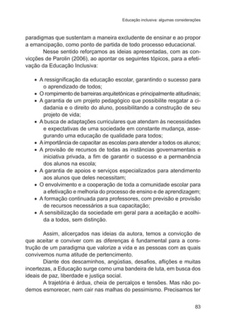 Educação inclusiva: algumas considerações

paradigmas que sustentam a maneira excludente de ensinar e ao propor
a emancipação, como ponto de partida de todo processo educacional.
Nesse sentido reforçamos as ideias apresentadas, com as convicções de Parolin (2006), ao apontar os seguintes tópicos, para a efetivação da Educação Inclusiva:
•	 A ressignificação da educação escolar, garantindo o sucesso para
o aprendizado de todos;
•	 O rompimento de barreiras arquitetônicas e principalmente atitudinais;
•	 A garantia de um projeto pedagógico que possibilite resgatar a cidadania e o direito do aluno, possibilitando a construção de seu
projeto de vida;
•	 A busca de adaptações curriculares que atendam às necessidades
e expectativas de uma sociedade em constante mudança, assegurando uma educação de qualidade para todos;
•	 A importância de capacitar as escolas para atender a todos os alunos;
•	 A provisão de recursos de todas as instâncias governamentais e
iniciativa privada, a fim de garantir o sucesso e a permanência
dos alunos na escola;
•	 A garantia de apoios e serviços especializados para atendimento
aos alunos que deles necessitam;
•	 O envolvimento e a cooperação de toda a comunidade escolar para
a efetivação e melhoria do processo de ensino e de aprendizagem;
•	 A formação continuada para professores, com previsão e provisão
de recursos necessários a sua capacitação;
•	 A sensibilização da sociedade em geral para a aceitação e acolhida a todos, sem distinção.
Assim, alicerçados nas ideias da autora, temos a convicção de
que aceitar e conviver com as diferenças é fundamental para a construção de um paradigma que valorize a vida e as pessoas com as quais
convivemos numa atitude de pertencimento.
Diante dos descaminhos, angústias, desafios, aflições e muitas
incertezas, a Educação surge como uma bandeira de luta, em busca dos
ideais de paz, liberdade e justiça social.
A trajetória é árdua, cheia de percalços e tensões. Mas não podemos esmorecer, nem cair nas malhas do pessimismo. Precisamos ter
83

 