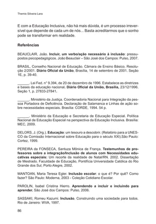 Themis Silveira Lara

E com a Educação Inclusiva, não há mais dúvida, é um processo irreversível que depende de cada um de nós... Basta acreditarmos que o sonho
pode se transformar em realidade.
Referências
BEAUCLAIR, João. Incluir, um verbo/ação necessário à inclusão: pressupostos psicopedagógicos. João Beauclair – São José dos Campos: Pulso, 2007.
BRASIL, Conselho Nacional de Educação. Câmara de Ensino Básico. Resolução 2/2001. Diário Oficial da União, Brasília, 14 de setembro de 2001. Seção
1E, p. 39-40.
______. Lei Fed. n° 9.394, de 20 de dezembro de 1996. Estabelece as diretrizes
e bases da educação nacional. Diário Oficial da União, Brasília, 23/12/1996.
Seção 1, p. 27833-27841.
______. Ministério da Justiça. Coordenadoria Nacional para Integração da pessoa Portadora de Deficiência. Declaração de Salamanca e Linhas de ação sobre necessidades especiais. Brasília: CORDE, 1994. 54 p.
______. Ministério da Educação e Secretaria de Educação Especial. Política
Nacional de Educação Especial na perspectiva da Educação Inclusiva. Brasília:
MEC, 2009.
DELORS, J. (Org.). Educação: um tesouro a descobrir. (Relatório para a UNESCO da Comissão Internacional sobre Educação para o século XXI).São Paulo:
Cortez, 1999.
PEREIRA da FONSECA, Santuza Mônica de França. Testemunhos de professores sobre a integração/Inclusão de alunos com Necessidades educativas especiais: Um recorte da realidade de Natal/RN. 2002. Dissertação
de Mestrado. Faculdade de Educação, Pontifícia Universidade Católica do Rio
Grande dos Sul, Porto Alegre, 2002.
MANTOAN, Maria Teresa Egler. Inclusão escolar: o que é? Por quê? Como
fazer? São Paulo: Moderna, 2003 - Coleção Cotidiano Escolar.
PAROLIN, Isabel Cristina Hierro. Aprendendo a incluir e incluindo para
aprender. São José dos Campos: Pulso, 2006.
SASSAKI, Romeu Kazumi. Inclusão. Construindo uma sociedade para todos.
Rio de Janeiro: WVA, 1997.
86

 