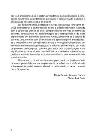 por isso precisamos nos reportar à importância da subjetividade à construção dos limites, das interações que levam à agressividade e alteram a
constituição pessoal e social do sujeito.
Na segunda parte, destacam-se experiências que têm como objetivo compartilhar a compreensão sobre o diálogo freireano, exercido
com o apoio dos diários de aula, compartilhados em roda de formação
docente, contribuindo na transformação das participantes e de suas
experiências em diferentes contextos. Ainda, apresenta-se o estudo de
caso de uma menina com dificuldades de aprendizagem, destacandose a importância do conhecimento sobre a neuroplasticidade para um
acompanhamento psicopedagógico; o valor do planejamento por meio
de projetos pedagógicos, que tem por meta uma aprendizagem mais
significativa para os alunos. No final, há uma reflexão sobre uma experiência com adolescentes expostos a violência, com vulnerabilidade
social e familiar.
Desse modo, os autores lançam a provocação da (re)descoberta
de novas possibilidades, ou simplesmente de refletir com profundidade
sobre o cotidiano das escolas, visando a melhoria do processo de ensinar e de aprender.
Maria Beatriz Jacques Ramos
Elaine Turk Faria

8

 