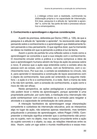 Autoria de pensamento e construção de conhecimento

[...] diálogo crítico com a realidade, culminando na
elaboração própria e na capacidade de intervenção.
Em tese, pesquisa é a atitude do “aprender a aprender” e, como tal, faz parte de todo o processo educativo e emancipatório.

2. Conhecimento e aprendizagem e algumas considerações
A partir da premissa, defendida por Demo (1993, p. 128), de que a
pesquisa é a atitude do “aprender a aprender”, fui escrevendo este artigo
pensando sobre o conhecimento e a aprendizagem que dialeticamente foram pensando o meu pensamento. O que significa dizer, que fui tramando
as ideias na medida em que ia pensando a prática à luz da teoria.
Assim o ponto de partida foi uma reflexão sobre o modo como a
aprendizagem se consolida e qual a sua relação com o conhecimento.
O movimento circular entre a prática e a teoria comprova a ideia de
que a aprendizagem humana advém da força da ação da pessoa sobre
o novo. É preciso que a ação seja entendida como o contato ativo da
pessoa com as coisas, com os outros, com os fenômenos, com o conhecimento novo. Por sua vez, o contato se estabelece no vínculo, isto
é, para aprender é necessária a construção de laços associativos com
o objeto de conhecimento. Isso pode ser entendido na seguinte metáfora – a ação é o fio e o conhecimento, é a rede. Sem a trama da rede
o fio não tem sentido, sem a conexão do conhecimento, a ação corre o
risco de não ser eficaz.
Nesta perspectiva, as ações pedagógicas e psicopedagógicas
não podem levar o mérito da aprendizagem, porque aprender é uma
propriedade particular, por outro lado, a mediação e/ou intervenção não
pode contemporizar com a passividade ou a omissão para resgatar a
atividade e a capacidade de simbolização de cada pessoa.
A interação facilitadora da aprendizagem exige interpretação
competente e cuidadosa da intervenção educativa, pois se interpomos
algo no lugar da ação, não estamos apenas retardando, mas também
prejudicando o processo de aprendizagem, refere Piaget (1959). Compreender a interação significa entender que o conhecimento não principia no sujeito, nem no objeto, mas no espaço circundante entre a ação
do sujeito concreto e o objeto, ou seja, as relações interativas entre os
dois.  Assim, cada um age sobre o mundo modificando-o e essas mes89

 