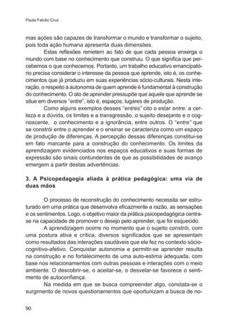 Paula Falcão Cruz

mas ações são capazes de transformar o mundo e transformar o sujeito,
pois toda ação humana apresenta duas dimensões.
Estas reflexões remetem ao fato de que cada pessoa enxerga o
mundo com base no conhecimento que construiu. O que significa que percebemos o que conhecemos. Portanto, um trabalho educativo emancipatório precisa considerar o interesse da pessoa que aprende, isto é, os conhecimentos que já produziu em suas experiências sócio-culturais. Nesta interação, o respeito à autonomia de quem aprende é fundamental à construção
do conhecimento. O ato de aprender pressupõe que aquele que aprende se
situe em diversos “entre”, isto é, espaços, lugares de produção.
Como alguns exemplos desses “entres” cito o estar entre: a certeza e a dúvida, os limites e a transgressão, o sujeito desejante e o cognoscente, o conhecimento e a ignorância, entre outros. O “entre” que
se constrói entre o aprender e o ensinar se caracteriza como um espaço
de produção de diferenças. A percepção dessas diferenças constitui-se
em fato marcante para a construção do conhecimento. Os limites da
aprendizagem evidenciados nos espaços educativos e suas formas de
expressão são sinais contundentes de que as possibilidades de avanço
emergem a partir destas advertências.
3. A Psicopedagogia aliada à prática pedagógica: uma via de
duas mãos
O processo de reconstrução do conhecimento necessita ser estruturado em uma prática que desenvolva eficazmente a razão, as sensações
e os sentimentos. Logo, o objetivo maior da prática psicopedagógica centrase na capacidade de promover o desejo pelo aprender, que foi esquecido.
A aprendizagem ocorre no momento que o sujeito constrói, com
uma postura ativa e crítica, diversos significados que se apresentam
como resultados das interações saudáveis que ele fez no contexto sóciocognitivo-afetivo. Conquistar autonomia e permitir-se aprender resulta
na construção e no fortalecimento de uma auto-estima adequada, com
base nos relacionamentos com outras pessoas e interações com o meio
ambiente. O descobrir-se, o aceitar-se, o desvelar-se favorece o sentimento de autoconfiança.
Na medida em que se busca compreender algo, constata-se o
surgimento de novos questionamentos que oportunizam a busca de no90

 