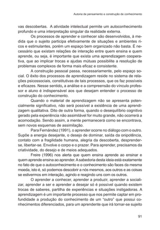 Autoria de pensamento e construção de conhecimento

vas descobertas. A atividade intelectual permite um autoconhecimento
profundo e uma interpretação singular da realidade externa.
Os processos de aprender e conhecer são desenvolvidos, à medida que o sujeito participa efetivamente de situações e ambientes ricos e estimulantes, porém um espaço bem organizado não basta. É necessário que existam relações de interação entre quem ensina e quem
aprende, ou seja, é importante que exista uma����������������������
aprendizagem cooperativa, que ao implicar trocas e ajudas mútuas possibilite a resolução de
problemas complexos de forma mais eficaz e consistente.
A construção pessoal passa, necessariamente, pelo espaço social. O êxito dos processos de aprendizagem reside no sistema de relações psicossociais, constitutivas de tais processos, que os faz possíveis
e eficazes. Nesse sentido, a análise e a compreensão do vínculo professor e aluno é indispensável aos que desejam entender o processo de
construção do conhecimento.
Quando o material de aprendizagem não se apresenta potencialmente significativo, não será possível a existência de uma aprendizagem qualitativa. Dito de outra forma, quando o desequilíbrio cognitivo
gerado pela experiência não assimilável for muito grande, não ocorrerá a
acomodação. Sendo assim, a mente permanecerá como se encontrava,
sem novos esquemas de assimilação.
Para Fernández (1991), o aprender ocorre no diálogo com o outro.
Supõe a energia desejante, o desejo de dominar, saída da onipotência,
contato com a fragilidade humana, alegria da descoberta, desprenderse, libertar-se. Envolve o corpo e o prazer. Para aprender, precisamos da
criatividade, do desejo e de meios adequados.
Freire (1996) nos alerta que quem ensina aprende ao ensinar e
quem aprende ensina ao aprender. A sabedoria desta ideia está exatamente
no fato de que o autoconhecimento e o conhecimento são faces da mesma
moeda, isto é, só podemos descobrir a nós mesmos, aos outros e as coisas
se estivermos em interação, agindo e reagindo uns com os outros.
O aprender a conhecer, aprender a produzir, aprender a socializar, aprender a ser e aprender a desejar só é possível quando existem
trocas de saberes, partilha de experiências e situações instigadoras. A
aprendizagem é um importante processo que nos permite captar em profundidade a produção do conhecimento de um “outro” que possui conhecimentos diferenciados, para um aprendente que irá tornar-se sujeito
91

 