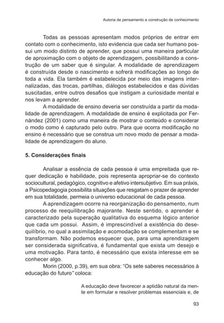 Autoria de pensamento e construção de conhecimento

Todas as pessoas apresentam modos próprios de entrar em
contato com o conhecimento, isto evidencia que cada ser humano possui um modo distinto de aprender, que possui uma maneira particular
de aproximação com o objeto de aprendizagem, possibilitando a construção de um saber que é singular. A modalidade de aprendizagem
é construída desde o nascimento e sofrerá modificações ao longo de
toda a vida. Ela também é estabelecida por meio das imagens internalizadas, das trocas, partilhas, diálogos estabelecidos e das dúvidas
suscitadas, entre outros desafios que instigam a curiosidade mental e
nos levam a aprender.
A modalidade de ensino deveria ser construída a partir da modalidade de aprendizagem. A modalidade de ensino é explicitada por Fernández (2001) como uma maneira de mostrar o conteúdo e considerar
o modo como é capturado pelo outro. Para que ocorra modificação no
ensino é necessário que se construa um novo modo de pensar a modalidade de aprendizagem do aluno.
5. Considerações finais
Analisar a essência de cada pessoa é uma empreitada que requer dedicação e habilidade, pois representa apropriar-se do contexto
sociocultural, pedagógico, cognitivo e afetivo intersubjetivo. Em sua práxis,
a Psicopedagogia possibilita situações que resgatam o prazer de aprender
em sua totalidade, permeia o universo educacional de cada pessoa.
A aprendizagem ocorre na reorganização do pensamento, num
processo de reequilibração majorante. Neste sentido, o aprender é
caracterizado pela superação qualitativa do esquema lógico anterior
que cada um possui. Assim, é imprescindível a existência do desequilíbrio, no qual a assimilação e acomodação se complementam e se
transformam. Não podemos esquecer que, para uma aprendizagem
ser considerada significativa, é fundamental que exista um desejo e
uma motivação. Para tanto, é necessário que exista interesse em se
conhecer algo.
Morin (2000, p.39), em sua obra: “Os sete saberes necessários à
educação do futuro” coloca:
A educação deve favorecer a aptidão natural da mente em formular e resolver problemas essenciais e, de
93

 