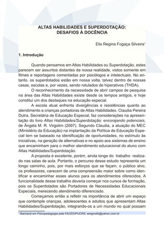 ALTAS HABILIDADES E SUPERDOTAÇÃO:
DESAFIOS À DOCÊNCIA
Elis Regina Fogaça Silveira1
1. Introdução
Quando pensamos em Altas Habilidades ou Superdotação, estes
parecem ser assuntos distantes da nossa realidade, vistos somente em
filmes e reportagens comentadas por psicólogos e intelectuais. No entanto, os superdotados estão em nossa volta, talvez dentro de nossas
casas, escolas e, por vezes, sendo rotulados de hiperativos (THDA).
O reconhecimento da necessidade de abrir campos de pesquisa
na área das Altas Habilidades existe desde os tempos antigos, e hoje
constitui um dos destaques na educação especial.
A escola atual enfrenta divergências e resistências quanto ao
atendimento a crianças portadoras de Altas Habilidades. Claudia Pereira
Dutra, Secretária de Educação Especial, faz considerações na apresentação do livro Altas Habilidades/Superdotação: encorajando potenciais,
de Ângela M. R. Virgolim (2007). Segundo Claudia, a atuação do MEC
(Ministério da Educação) na implantação da Política de Educação Especial tem se baseado na identificação de oportunidades, no estímulo às
iniciativas, na geração de alternativas e no apoio aos sistemas de ensino
que encaminham para o melhor atendimento educacional do aluno com
Altas Habilidades/Superdotação.
A proposta é excelente, porém, ainda longe 	 o trabalho realizad
do nas salas de aula. Portanto, o percurso desse estudo representa um
longo caminho, pois, por mais esforços que se façam, o público alvo,
os professores, carecem de uma compreensão maior sobre como identificar e encaminhar esses alunos para os atendimentos oferecidos. A
funcionalidade desse trabalho deveria começar nos cursos de formação,
pois os Superdotados são Portadores de Necessidades Educacionais
Especiais, merecendo atendimento diferenciado.
Começamos então a refletir na importância de abrir um espaço
que contemple crianças, adolescentes e adultos que apresentam Altas
Habilidades/Superdotação, integrando-os a um mundo no qual possam
1

Bacharel em Psicopedagogia pela FACED/PUCRS. ereginafs@yahoo.com.br

 