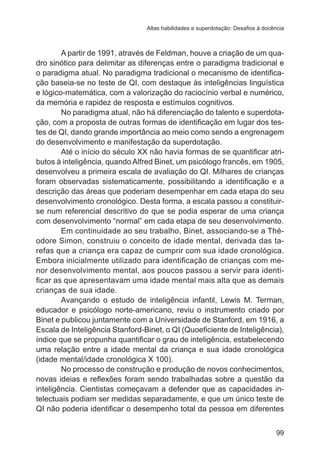 Altas habilidades e superdotação: Desafios à docência 
A partir de 1991, através de Feldman, houve a criação de um qua-dro 
sinótico para delimitar as diferenças entre o paradigma tradicional e 
o paradigma atual. No paradigma tradicional o mecanismo de identifica-ção 
baseia-se no teste de QI, com destaque às inteligências linguística 
e lógico-matemática, com a valorização do raciocínio verbal e numérico, 
da memória e rapidez de resposta e estímulos cognitivos. 
No paradigma atual, não há diferenciação do talento e superdota-ção, 
com a proposta de outras formas de identificação em lugar dos tes-tes 
de QI, dando grande importância ao meio como sendo a engrenagem 
99 
do desenvolvimento e manifestação da superdotação. 
Até o início do século XX não havia formas de se quantificar atri-butos 
à inteligência, quando Alfred Binet, um psicólogo francês, em 1905, 
desenvolveu a primeira escala de avaliação do QI. Milhares de crianças 
foram observadas sistematicamente, possibilitando a identificação e a 
descrição das áreas que poderiam desempenhar em cada etapa do seu 
desenvolvimento cronológico. Desta forma, a escala passou a constituir-se 
num referencial descritivo do que se podia esperar de uma criança 
com desenvolvimento “normal” em cada etapa de seu desenvolvimento. 
Em continuidade ao seu trabalho, Binet, associando-se a Thé-odore 
Simon, construiu o conceito de idade mental, derivada das ta-refas 
que a criança era capaz de cumprir com sua idade cronológica. 
Embora inicialmente utilizado para identificação de crianças com me-nor 
desenvolvimento mental, aos poucos passou a servir para identi-ficar 
as que apresentavam uma idade mental mais alta que as demais 
crianças de sua idade. 
Avançando o estudo de inteligência infantil, Lewis M. Terman, 
educador e psicólogo norte-americano, reviu o instrumento criado por 
Binet e publicou juntamente com a Universidade de Stanford, em 1916, a 
Escala de Inteligência Stanford-Binet, o QI (Quoeficiente de Inteligência), 
índice que se propunha quantificar o grau de inteligência, estabelecendo 
uma relação entre a idade mental da criança e sua idade cronológica 
(idade mental/idade cronológica X 100). 
No processo de construção e produção de novos conhecimentos, 
novas ideias e reflexões foram sendo trabalhadas sobre a questão da 
inteligência. Cientistas começavam a defender que as capacidades in-telectuais 
podiam ser medidas separadamente, e que um único teste de 
QI não poderia identificar o desempenho total da pessoa em diferentes 
 