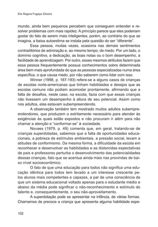 Elis Regina Fogaça Silveira 
mundo, ainda bem pequenos percebem que conseguem entender e re-solver 
102 
problemas com mais rapidez. A princípio parece que eles poderiam 
gostar do fato de serem mais inteligentes; porém, ao contrário do que se 
imagina, a baixa autoestima se instala pela questão do ser “diferente”. 
Essa pessoa, muitas vezes, ocasiona nas demais sentimentos 
contraditórios de admiração e, ao mesmo tempo, de medo. Por um lado, o 
domínio cognitivo, a dedicação, as boas notas ou o bom desempenho, a 
facilidade de aprendizagem. Por outro, esses mesmos atributos fazem que 
essa pessoa frequentemente possua conhecimentos sobre determinada 
área bem mais aprofundada do que as pessoas especializadas numa área 
específica, o que causa medo, por não saberem como lidar com isso. 
Winner (1998, p. 187-193) refere-se a alguns casos de crianças 
de escolas norte-americanas que tinham habilidades e desejos que as 
escolas comuns não podiam acomodar prontamente, afirmando que a 
falta de desafios, neste caso, na escola, fazia com que essas crianças 
não tivessem um desempenho à altura de seu potencial. Assim como 
nos adultos, elas estavam subempreendendo. 
A observação também tem mostrado muitos adultos subempre-endendores, 
que produzem o estritamente necessário para atender às 
exigências às quais estão expostos e não procuram ir além para não 
chamar a atenção e “conformar-se” à sociedade. 
Novaes (1979, p. 49) comenta que, em geral, tratando-se de 
crianças superdotadas, sabemos que a falta de oportunidades educa-cionais, 
a pobreza de estímulos ambientais, a pressão social, levam a 
atitudes de conformismo. Da mesma forma, a dificuldade da escola em 
reconhecer e desenvolver as habilidades e as distorcidas expectativas 
de pais e professores perturba o desenvolvimento das potencialidades 
dessas crianças, fato que se acentua ainda mais nas provindas de bai-xo 
nível socioeconômico. 
O fato de que uma educação para todos não significa uma edu-cação 
idêntica para todos tem levado a um interesse crescente pe-los 
alunos mais competentes e capazes, a par de uma consciência de 
que um sistema educacional voltado apenas para o estudante médio e 
abaixo da média pode significar o não-reconhecimento e estímulo do 
talento e, consequentemente, o seu não-aproveitamento. 
A superdotação pode se apresentar na infância, de várias formas. 
Chamamos de precoce a criança que apresenta alguma habilidade espe- 
 