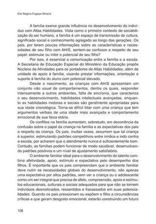 Elis Regina Fogaça Silveira 
106 
A família exerce grande influência no desenvolvimento do indiví-duo 
com Altas Habilidades. Vista como o primeiro contexto de sociabili-zação 
do ser humano, a família é um espaço de transmissão de cultura, 
significado social e conhecimento agregado ao longo das gerações. Os 
pais, por terem poucas informações sobre as características e neces-sidades 
de seu filho com AH/S, sentem-se confusos a respeito de seu 
papel: estimular ou inibir o potencial de seu filho? 
Por isso, é essencial a comunicação entre a família e a escola. 
A Secretaria de Educação Especial do Ministério da Educação propôs 
Núcleos de Atividades para os portadores de Altas Habilidades, além de 
unidade de apoio à família, visando prestar informações, orientação e 
suporte à família do aluno com potencial elevado. 
Desde o nascimento, as crianças com AH/S apresentam um 
conjunto não usual de comportamentos, dentre os quais, responder 
intensamente a outros ambientes, falta de sincronia, que caracteriza 
o seu desenvolvimento, habilidades intelectuais avançadas, enquan-to 
as habilidades motoras e sociais são geralmente apropriadas para 
sua idade cronológica. Torna-se difícil lidar com uma criança que tem 
argumentos verbais de uma idade mais avançada e comportamento 
emocional de sua faixa etária. 
Os conflitos na família aumentam, sobretudo, em decorrência da 
confusão sobre o papel da criança na família e as expectativas dos pais 
a respeito da criança. Os pais, muitas vezes, assumem que tal criança 
é superior, estimulando padrões competitivos entre irmãos e indo contra 
a escola, por acharem que o atendimento nunca é suficientemente bom. 
Contudo, as famílias podem funcionar de modo saudável, desenvolven-do 
padrões positivos e um nível de ajustamento satisfatório. 
O ambiente familiar ideal para o desenvolvimento do talento com-bina 
afetividade, apoio, estímulo e expectativa pelo desempenho dos 
filhos. É importante que os pais compreendam que o ambiente familiar 
deve nutrir as necessidades globais do desenvolvimento, não apenas 
uma expectativa por altos padrões, sem ver a criança ou o adolescente 
como um ser integral que precisa de afeto, compreensão, apoio e estímu-los 
educacionais, culturais e sociais adequados para que não se tornem 
indivíduos desmotivados, ressentidos e fracassados em suas potencia-lidades. 
Quando os pais pressionam ou expõem o filho a circunstâncias 
críticas e que geram desgosto emocional, estarão construindo um futuro 
 