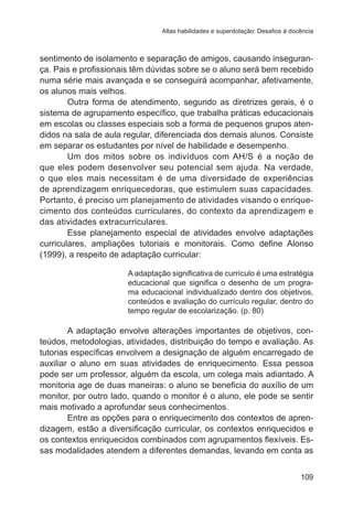 Altas habilidades e superdotação: Desafios à docência 
sentimento de isolamento e separação de amigos, causando inseguran-ça. 
Pais e profissionais têm dúvidas sobre se o aluno será bem recebido 
numa série mais avançada e se conseguirá acompanhar, afetivamente, 
os alunos mais velhos. 
Outra forma de atendimento, segundo as diretrizes gerais, é o 
sistema de agrupamento específico, que trabalha práticas educacionais 
em escolas ou classes especiais sob a forma de pequenos grupos aten-didos 
na sala de aula regular, diferenciada dos demais alunos. Consiste 
109 
em separar os estudantes por nível de habilidade e desempenho. 
Um dos mitos sobre os indivíduos com AH/S é a noção de 
que eles podem desenvolver seu potencial sem ajuda. Na verdade, 
o que eles mais necessitam é de uma diversidade de experiências 
de aprendizagem enriquecedoras, que estimulem suas capacidades. 
Portanto, é preciso um planejamento de atividades visando o enrique-cimento 
dos conteúdos curriculares, do contexto da aprendizagem e 
das atividades extracurriculares. 
Esse planejamento especial de atividades envolve adaptações 
curriculares, ampliações tutoriais e monitorais. Como define Alonso 
(1999), a respeito de adaptação curricular: 
A adaptação significativa de currículo é uma estratégia 
educacional que significa o desenho de um progra-ma 
educacional individualizado dentro dos objetivos, 
conteúdos e avaliação do currículo regular, dentro do 
tempo regular de escolarização. (p. 80) 
A adaptação envolve alterações importantes de objetivos, con-teúdos, 
metodologias, atividades, distribuição do tempo e avaliação. As 
tutorias específicas envolvem a designação de alguém encarregado de 
auxiliar o aluno em suas atividades de enriquecimento. Essa pessoa 
pode ser um professor, alguém da escola, um colega mais adiantado. A 
monitoria age de duas maneiras: o aluno se beneficia do auxílio de um 
monitor, por outro lado, quando o monitor é o aluno, ele pode se sentir 
mais motivado a aprofundar seus conhecimentos. 
Entre as opções para o enriquecimento dos contextos de apren-dizagem, 
estão a diversificação curricular, os contextos enriquecidos e 
os contextos enriquecidos combinados com agrupamentos flexíveis. Es-sas 
modalidades atendem a diferentes demandas, levando em conta as 
 