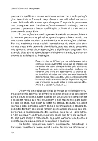 Carolina Maciel Farias e Kelly Martini 
precisamos qualificar o ensino, unindo as teorias com a ação pedagó-gica, 
114 
investindo na formação do professor - que está relacionada com 
a sua história de vida e suas aprendizagens. É importante pensarmos 
que para que ocorram transformações é necessário o desejo, que im-pulsiona 
o professor a buscar qualificação profissional e a ser autor e 
autônomo da sua prática. 
A construção da aprendizagem está atrelada ao desenvolvimen-to 
humano, pois com as primeiras aprendizagens sobre o mundo que 
nos rodeia serão inscritos os sentimentos e as sensações coletivas. 
Por isso nascemos seres sociais: necessitamos do outro para ensi-nar- 
nos o que é da ordem da objetividade, para que então possamos 
nos apropriar, construindo associações e significados singulares. Um 
exemplo disso são as aprendizagens do bebê com a mãe, que ocorrem 
através da satisfação ou frustração. 
Esse circuito simbiótico que se estabeleceu entre 
criança e seus envolventes farão que as impressões 
sensoriais do bebê, acompanhadas pela satisfação 
ou frustração de suas necessidades, acabem por 
construir uma série de associações. A criança as-sociará 
determinadas respostas ao atendimento de 
determinadas necessidades. Esse condicionamento 
humano transforma as explosões impulsivas orgâni-cas 
em formas de ação sobre o meio externo. (DU-ARTE 
e GULASSA, 2006, p. 23) 
O convívio em sociedade exige conhecer-se e conhecer o ou-tro, 
assim como assimilar os símbolos e signos sociais que contribuem 
para a leitura cotidiana. Estar inserido em uma cultura é compreender 
e respeitar regras que nos influenciam e nos fazem não jogar papel 
de bala no chão, não gritar ou bater no colega, desculpar-se, pedir 
licença e dizer obrigado. Assim como a aprendizagem é construída, 
os limites também são; deles formam-se instâncias maiores que pro-porcionam 
a conscientização dos sujeitos. Yves de La Taille (2000, 
p.145) sintetiza: “’Limite’ pode significar aquilo que deve ser transpos-to, 
seja para atingir a maturidade, seja para caminhar em direção a 
excelência em alguns campos de atuação e conduta”. 
Os limites representam ordem, organização, delimitação e 
transição, constituem nossa moral e ética, fazem-nos diferenciar o 
 