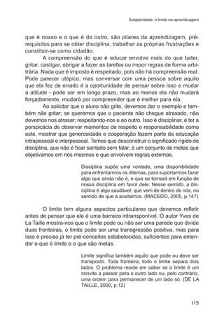 Subjetividade: o limite na aprendizagem 
que é nosso e o que é do outro, são pilares da aprendizagem, pré-requisitos 
para se obter disciplina, trabalhar as próprias frustrações e 
115 
constituir-se como cidadão. 
A compreensão do que é educar envolve mais do que bater, 
gritar, castigar, obrigar a fazer as tarefas ou impor regras de forma arbi-trária. 
Nada que é imposto é respeitado, pois não há compreensão real. 
Pode parecer utópico, mas conversar com uma pessoa sobre aquilo 
que ela fez de errado é a oportunidade de pensar sobre isso e mudar 
a atitude - pode ser em longo prazo, mas ao menos ela não mudará 
forçadamente, mudará por compreender que é melhor para ela. 
Ao solicitar que o aluno não grite, devemos dar o exemplo e tam-bém 
não gritar; se queremos que o paciente não chegue atrasado, não 
devemos nos atrasar; respeitando-nos e ao outro. Isso é disciplinar, é ter a 
perspicácia de observar momentos de respeito e responsabilidade como 
este, mostrar que generosidade e cooperação fazem parte da educação 
intrapessoal e interpessoal. Temos que desconstruir o significado rígido de 
disciplina, que não é ficar sentado sem falar, é um conjunto de metas que 
objetivamos em nós mesmos e que envolvem regras externas. 
Disciplina supõe uma vontade, uma disponibilidade 
para enfrentarmos os dilemas, para suportarmos fazer 
algo que ainda não é, e que se tornará em função de 
nossa disciplina em favor dele. Nesse sentido, a dis-ciplina 
é algo saudável, que vem de dentro de nós, no 
sentido de que a aceitamos. (MACEDO, 2005, p.147) 
O limite tem alguns aspectos particulares que devemos refletir 
antes de pensar que ele é uma barreira intransponível. O autor Yves de 
La Taille mostra-nos que o limite pode ou não ser uma parede que divide 
duas fronteiras, o limite pode ser uma transgressão positiva, mas para 
isso é preciso já ter pré-conceitos estabelecidos, suficientes para enten-der 
o que é limite e o que são metas. 
Limite significa também aquilo que pode ou deve ser 
transposto. Toda fronteira, todo o limite separa dois 
lados. O problema reside em saber se o limite é um 
convite a passar para o outro lado ou, pelo contrário, 
uma ordem para permanecer de um lado só. (DE LA 
TAILLE, 2000, p.12) 
 