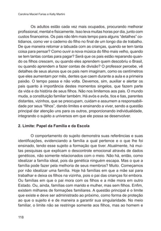Carolina Maciel Farias e Kelly Martini 
118 
Os adultos estão cada vez mais ocupados, procurando melhorar 
profissional, mental e fisicamente. Isso leva muitas horas por dia, junto com 
custos financeiros. Os pais não têm mais tempo para alguns “detalhes” co-tidianos, 
como ver o caderno do filho no final de um longo dia de trabalho. 
De que maneira retomar a tabuada com as crianças, quando se tem tanta 
coisa para pensar? Como ouvir a nova música do filho mais velho, quando 
se tem tantas contas para pagar? Será que os pais estão reparando quan-do 
os filhos crescem, ou quando eles aprendem quem descobriu o Brasil, 
ou quando aprendem a fazer contas de divisão? O professor percebe, vê 
detalhes de seus alunos que os pais nem imaginam, como os centímetros 
que eles aumentam por mês, dentes que caem durante a aula e a primeira 
paixão. O tempo passa e não volta. Devemos, sim, auxiliar e alertar os 
pais quanto à importância destes momentos singelos, que fazem parte 
da vida e da história de seus filhos. Não nos limitemos aos pais. O mundo 
muda, a constituição familiar também. Há avós e avôs, tios e tias, parentes 
distantes, vizinhos, que se preocupam, cuidam e assumem a responsabili-dade 
por seus “filhos”, dando limites e ensinando a viver, sendo a questão 
principal dar atenção uns para os outros, proporcionando individualidade, 
integrando o sujeito a universos em que ele possa se desenvolver. 
2. Limite: Papel da Família e da Escola 
O comportamento do sujeito demonstra suas referências e suas 
identificações, evidenciando a família a qual pertence e o que lhe foi 
ensinado, tendo esse sujeito a formação que tiver. Atualmente, há mui-tas 
pesquisas que explicam o descontrole emocional através de dados 
genéticos, não somente relacionados com o meio. Não há, então, como 
idealizar a família ideal, pois da genética ninguém escapa. Mas o que a 
família pode fazer pela melhoria de seus membros? Muito. Começamos 
por não idealizar uma família. Hoje há famílias em que a mãe sai para 
trabalhar e deixa os filhos na vizinha, pois o pai das crianças foi embora. 
Ou famílias em que o pai mora com os filhos e a mãe mora em outro 
Estado. Ou, ainda, famílias com marido e mulher, mas sem filhos. Enfim, 
existem milhares de formações familiares. A questão principal é o limite 
que existe e deve ser administrado ao próximo, como forma de proteção 
ao que o sujeito é e de maneira a garantir sua singularidade. No meio 
familiar, o limite não se restringe somente aos filhos, mas ao homem e 
 