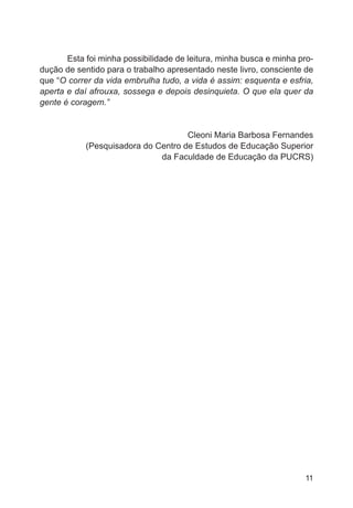 Esta foi minha possibilidade de leitura, minha busca e minha pro-dução 
de sentido para o trabalho apresentado neste livro, consciente de 
que “O correr da vida embrulha tudo, a vida é assim: esquenta e esfria, 
aperta e daí afrouxa, sossega e depois desinquieta. O que ela quer da 
gente é coragem.” 
Cleoni Maria Barbosa Fernandes 
(Pesquisadora do Centro de Estudos de Educação Superior 
da Faculdade de Educação da PUCRS) 
11 
 
