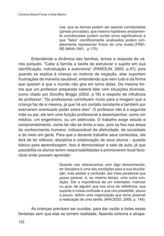 Carolina Maciel Farias e Kelly Martini 
122 
rias, que as teorias podem ser apenas corroboradas 
(jamais provadas), que mesmo hipóteses amplamen-te 
corroboradas podem conter erros significativos e 
que “fatos” cientificamente analisados podem sim-plesmente 
representar frutos de uma ilusão.(FREI-RE- 
MAIA,1991, p.170) 
Entendendo a dinâmica das famílias, temos a resposta de vá-rios 
porquês. “Cabe à família a tarefa de estruturar o sujeito em sua 
identificação, individuação e autonomia” (PAROLIN, 2005, p.47), pois 
quando se explica à criança os motivos de negação, elas suportam 
frustrações de maneira saudável, entendendo que nem tudo é da forma 
que querem e que o mundo não gira em torno delas. Da mesma for-ma 
que um professor preparado saberá lidar com situações diversas, 
como citado por Dorothy Briggs (2002, p.18) a respeito da influência 
do professor: “Os professores contribuem muito para a imagem que a 
criança faz de si mesma, já que há um contato constante e também por 
exercerem acentuado poder sobre elas”. O professor não é a segunda 
mãe ou pai, ele tem uma função profissional a desempenhar, como um 
médico, um engenheiro, ou um eletricista. O trabalho exige estudo e 
comprometimento, como tal não se limita a isso, pois se fixa nas áreas 
do conhecimento humano, indissociável da afetividade, da sociedade 
e do meio em geral. Para que o docente trabalhe seus conteúdos, ele 
terá de ter silêncio, disciplina e colaboração de seus alunos - quesito 
básico para aprendizagem. Isso é democratizar a sala de aula, já que 
possibilita os alunos terem responsabilidades e promoverem local favo-rável 
onde possam aprender. 
Quando nos relacionamos com algo desconhecido, 
ter disciplina é uma das condições para a sua elucida-ção, 
mas aceitar a confusão, por mais paradoxal que 
possa parecer, é, ao mesmo tempo, uma outra con-dição. 
Daí a importância de um orientador, instrutor 
ou guia; de alguém que nos sirva de referência, que 
suporte a nossa confusão e que nos possibilite, pouco 
a pouco, definir uma organização que torne possível 
a realização de uma tarefa. (MACEDO, 2005, p. 148) 
As crianças precisam ser ouvidas, para dar vazão a todas essas 
fantasias sem que elas se tornem realidade, fazendo sintoma e atrapa- 
 