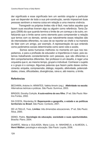 Carolina Maciel Farias e Kelly Martini 
der significado e esse significado tem um sentido singular e particular 
que vai depender de toda a sua pré-construção, sendo impossível duas 
pessoas sentirem a mesma coisa em relação a uma mesma vivência. 
124 
Transgredir os próprios limites não é fácil, mas todos aqueles que 
fazem suas escolhas tiveram algo ou alguém como referência. Tania Za-gury 
(2008) diz que quando termina o limite de um começa o do outro, en-fatizando 
que o limite serve como elemento para compreender a relação 
que temos com os demais, sendo que naturalmente essas relações são 
de intensidades diferentes, no caso de se reportar ao chefe e na maneira 
de falar com um amigo, por exemplo. A representação do que entendo 
como parâmetros sociais determinarão como serei visto e aceito. 
Somos seres humanos melhores no momento em que nos res-peitamos, 
e para a profissão de educador a importância é maior, pois es-tamos 
trabalhando constantemente com pessoas, que são diferentes e 
têm comportamentos diferentes. Ser professor é um desafio, é reger uma 
orquestra que é, ao mesmo tempo, grupal e individual. Conhecer o sujeito 
e o grupo é o começo. Algumas palavras que fazem parte desse conhe-cimento: 
empatia, compreensão, diálogo, respeito, afetividade, potenciali-dades, 
crises, dificuldades, divergências, raiva e, até mesmo, o limite. 
Referências 
BECHARA, Antoine In: ARANTES, Valéria Amorin (org.). Afetividade na escola: 
Alternativas teóricas e práticas. São Paulo: Summus, 2003. 
BRIGGS, Dorothy Corkylle. A auto-estima do seu filho. 3ª ed. São Paulo: Mar-tins 
Fontes, 2002. 
DA COSTA, Wanderley M. Repensando a geografia, o estado e as políticas 
territoriais no Brasil. São Paulo: Contexto, 2001. 
DE LA TAILLE, Yves. Limites: três dimensões educacionais. 3ª ed. São Paulo: 
Ática, 2000. 
DEMO, Pedro. Sociologia da educação, sociedade e suas oportunidades. 
Brasília: Plano, 2004. 
DUARTE, Márcia e GULASSA, Maria Lúcia. In: MAHONEI,A. e ALMEIDA, L. 
Henri Wallon: psicologia e educação. São Paulo: Loyola, 2006. 
 