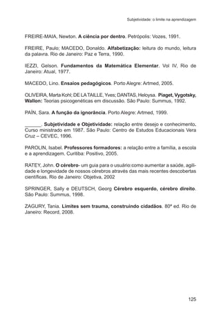 Subjetividade: o limite na aprendizagem 
FREIRE-MAIA, Newton. A ciência por dentro. Petrópolis: Vozes, 1991. 
FREIRE, Paulo; MACEDO, Donaldo. Alfabetização: leitura do mundo, leitura 
da palavra. Rio de Janeiro: Paz e Terra, 1990. 
IEZZI, Gelson. Fundamentos da Matemática Elementar. Vol IV, Rio de 
Janeiro: Atual, 1977. 
MACEDO, Lino. Ensaios pedagógicos. Porto Alegre: Artmed, 2005. 
OLIVEIRA, Marta Kohl; DE LA TAILLE, Yves; DANTAS, Heloysa. Piaget, Vygotsky, 
Wallon: Teorias psicogenéticas em discussão. São Paulo: Summus, 1992. 
PAÍN, Sara. A função da ignorância. Porto Alegre: Artmed, 1999. 
______. Subjetividade e Objetividade: relação entre desejo e conhecimento. 
Curso ministrado em 1987. São Paulo: Centro de Estudos Educacionais Vera 
Cruz – CEVEC, 1996. 
PAROLIN, Isabel. Professores formadores: a relação entre a família, a escola 
e a aprendizagem. Curitiba: Positivo, 2005. 
RATEY, John. O cérebro- um guia para o usuário:como aumentar a saúde, agili-dade 
e longevidade de nossos cérebros através das mais recentes descobertas 
científicas. Rio de Janeiro: Objetiva, 2002 
SPRINGER, Sally e DEUTSCH, Georg Cérebro esquerdo, cérebro direito. 
São Paulo: Summus, 1998. 
ZAGURY, Tania. Limites sem trauma, construindo cidadãos. 80ª ed. Rio de 
Janeiro: Record, 2008. 
125 
 
