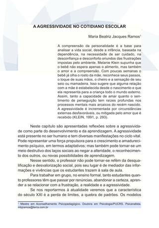 A AGRESSIVIDADE NO COTIDIANO ESCOLAR 
Maria Beatriz Jacques Ramos1 
A compreensão da personalidade é a base para 
analisar a vida social, desde a infância, baseada na 
dependência, na necessidade de ser cuidado, na 
desconfiança e desconforto oriundos das frustrações 
impostas pelo ambiente. Melanie Klein supunha que 
o bebê não espera apenas o alimento, mas também 
o amor e a compreensão. Com poucas semanas o 
bebê já olha o rosto da mãe, reconhece seus passos, 
o toque de suas mãos, o cheiro e a sensação de seu 
seio ou mamadeira. Isso sugere que alguma relação 
com a mãe é estabelecida desde o nascimento e que 
ela representa para a criança todo o mundo externo. 
Assim, tanto a capacidade de amar quanto o sen-timento 
de perseguição tem raízes profundas nos 
processos mentais mais arcaicos do recém nascido. 
A agressividade é incrementada por circunstâncias 
externas desfavoráveis, ou mitigada pelo amor que é 
recebido (KLEIN, 1991, p. 293). 
Neste capítulo são apresentadas reflexões sobre a agressivida-de 
como parte do desenvolvimento e da aprendizagem. A agressividade 
está presente no ser humano e tem diversas manifestações no ciclo vital. 
Pode representar uma força propulsora para o crescimento e amadureci-mento 
psíquico, em termos adaptativos; mas também pode tornar-se um 
meio destrutivo dos laços sociais ao negar a alteridade, o reconhecimen-to 
dos outros, ou novas possibilidades de aprendizagem. 
Nesse sentido, o professor não pode tornar-se refém da desqua-lificação 
e desvalorização social, pois seu lugar é de mediador das infor-mações 
e vivências que os estudantes trazem à sala de aula. 
Para trabalhar em grupo, no ensino formal, tanto estudantes quan-to 
professores têm que passar por renúncias, abandonar a certeza, apren-der 
a se relacionar com a frustração, a realidade e a agressividade. 
Se nos reportarmos à atualidade veremos que a característica 
do século XXI é a perda de limites, a quebra de padrões. Os modelos 
1 Mestre em Aconselhamento Psicopedagógico. Doutora em Psicologia/PUCRS. Psicanalista. 
mbjramos@terra.com.br 
 