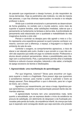 A agressividade no cotidiano escolar 
do passado que organizavam o desejo humano, já não respondem às 
novas demandas. Hoje os parâmetros são instáveis, na vida da maioria 
das pessoas, o que traz diversas repercussões na escola e na relação 
professor e aluno. 
Ainda que o controle emocional e o pensamento se desenvolvam 
de forma gradativa, no contato com o mundo externo, como meio de 
suportar e superar tensões, adiar satisfações imediatas, sabe-se que o 
pensamento se fundamenta na fantasia e deriva dela. A profundidade do 
pensamento está relacionada com a qualidade e maleabilidade da vida 
imaginativa durante o ciclo vital. 
Pensar e controlar os desejos para não agredir o meio e o Ou-tro 
representa uma experiência pessoal na qual é preciso conhecer a si 
mesmo, conviver com a diferença, o espaço, a linguagem e a lógica do 
ambiente de sala de aula. 
Controlar o exagero, os comportamentos agressivos, o risco de 
atacar e ser atacado pelo outro. Avaliar o que convém e o que não con-vém 
são aspectos que estão em jogo no contexto escolar. Professores e 
alunos devem produzir pensamentos, ideias e possibilidades para inte-ragir 
com o conhecimento. Pois, o pensamento permite olhar à realidade 
histórica e cultural e buscar soluções, tolerando o não saber, a tentação 
do apego excessivo às teorias e idealizações. 
1. Agressividade: uma manifestação de aprendizagem 
Por que brigamos, lutamos? Talvez para encontrar um lugar, 
para superar o medo e a fragilidade. Para possuir algo que queremos 
e acreditamos merecer, para manter o poder e submeter o Outro ao 
desejo pessoal. Para desqualificar o que é oferecido, para ter o lugar 
do Outro, ser o Outro. 
Agredimos por ressentimento, por raiva e inveja. Agredimos por-que 
aprendemos a sustentar uma representação pessoal diante das de-mandas 
externas. 
A agressividade humana tem uma característica inata, tanto 
quanto a sexualidade, que se expressa desde o início da existência na 
procura de satisfação, em detrimento do desprazer e da frustração pro-vocadas 
pela perda da ilusão, da onipotência infantil, da crença que tudo 
que é esperado será conseguido desde que seja exercida uma pressão 
127 
 