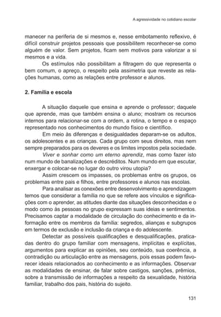 A agressividade no cotidiano escolar 
manecer na periferia de si mesmos e, nesse embotamento reflexivo, é 
difícil construir projetos pessoais que possibilitem reconhecer-se como 
alguém de valor. Sem projetos, ficam sem motivos para valorizar a si 
mesmos e a vida. 
Os estímulos não possibilitam a filtragem do que representa o 
bem comum, o apreço, o respeito pela assimetria que reveste as rela-ções 
131 
humanas, como as relações entre professor e alunos. 
2. Família e escola 
A situação daquele que ensina e aprende o professor; daquele 
que aprende, mas que também ensina o aluno; mostram os recursos 
internos para relacionar-se com a ordem, a rotina, o tempo e o espaço 
representado nos conhecimentos do mundo físico e científico. 
Em meio às diferenças e desigualdades deparam-se os adultos, 
os adolescentes e as crianças. Cada grupo com seus direitos, mas nem 
sempre preparados para os deveres e os limites impostos pela sociedade. 
Viver e sonhar como um eterno aprendiz, mas como fazer isto 
num mundo de banalizações e descréditos. Num mundo em que escutar, 
enxergar e colocar-se no lugar do outro virou utopia? 
Assim crescem os impasses, os problemas entre os grupos, os 
problemas entre pais e filhos, entre professores e alunos nas escolas. 
Para analisar as conexões entre desenvolvimento e aprendizagem 
temos que considerar a família no que se refere aos vínculos e significa-ções 
com o aprender, as atitudes diante das situações desconhecidas e o 
modo como às pessoas no grupo expressam suas ideias e sentimentos. 
Precisamos captar a modalidade de circulação do conhecimento e da in-formação 
entre os membros da família: segredos, alianças e subgrupos 
em termos de exclusão e inclusão da criança e do adolescente. 
Detectar as possíveis qualificações e desqualificações, pratica-das 
dentro do grupo familiar com mensagens, implícitas e explícitas, 
argumentos para explicar as opiniões, seu conteúdo, sua coerência, a 
contradição ou articulação entre as mensagens, pois essas podem favo-recer 
ideais relacionados ao conhecimento e as informações. Observar 
as modalidades de ensinar, de falar sobre castigos, sanções, prêmios, 
sobre a transmissão de informações a respeito da sexualidade, história 
familiar, trabalho dos pais, história do sujeito. 
 