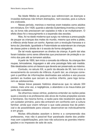 Maria Beatriz Jacques Ramos 
134 
Na Idade Média os pequenos que sobreviviam as doenças e 
invasões bárbaras não tinham distrações, nem escolas, pois a cultura 
era oralizada. 
Nesse período, meninos e meninas eram tratados como adultos 
em miniatura. Em 1429, quando o alemão Gutemberg inventou a impren-sa, 
os livros não precisavam ser copiados à mão e se multiplicaram. O 
efeito disso foi o ressurgimento e a expansão das escolas. 
Mas, foi na idade moderna que surgiu na nobreza a preocupação 
de poupar as crianças dos males do mundo, mesmo que entre a plebe, 
a infância ainda fosse um sonho. Apenas com a revolução francesa e o 
lema da Liberdade, Igualdade e Fraternidade se estenderam às crianças 
de classe pobre o direito de ir à escola de forma obrigatória. 
De tal modo apareceram os direitos da criança. A partir daí elas 
foram tratadas como seres diferentes que precisavam de proteção e ca-rinho 
dos pais até se tornarem adultos. 
A partir de 1850, tem início o conceito da infância. As crianças têm 
roupas, brincadeiras, linguagem e até uma psicologia feita sob medida. 
São idealizadas como um tesouro que deveria ser preservado ao máximo. 
Contudo, no século XX, a partir da década de 50, tem início o 
esvaziamento do conceito de infância. A partir daí, as crianças come-çam 
a partilhar de informações destinadas aos adultos e aos poucos 
perdem as ilusões que cercam os sonhos infantis, para logo torna-rem- 
se adolescentes. 
Nesse breve passeio histórico observa-se que no século XXI 
cresce, mais uma vez, a negligência, o abandono e os maus-tratos por 
parte dos cuidadores. 
Se olharmos nesse vértice, podemos entender as razões pelas 
quais a escola e os professores são alvos de muitas projeções sociais 
e familiares. Da mesma forma, a razão para não receberem ajuda de 
um cuidador primário, para não entrarem em confronto com a cultura 
familiar; ainda que visem reforçar o que cada pessoa traz de poten-cial 
e de possibilidade para crescer, desenvolver-se individualmente 
e em grupo. 
Muitas dificuldades assolam o ânimo e a compreensão dos 
professores, mas não é possível ficar paralisado diante dos proble-mas 
com culpabilizações, pois isso não soluciona as grandes interro-gações 
e os impasses de sala de aula. 
 