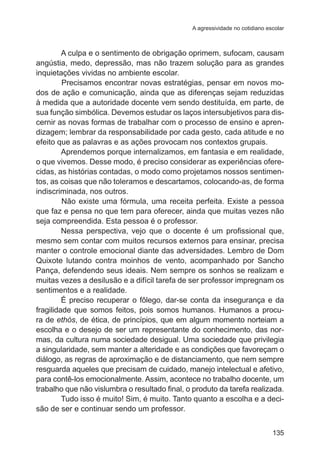 A agressividade no cotidiano escolar 
A culpa e o sentimento de obrigação oprimem, sufocam, causam 
angústia, medo, depressão, mas não trazem solução para as grandes 
inquietações vividas no ambiente escolar. 
Precisamos encontrar novas estratégias, pensar em novos mo-dos 
de ação e comunicação, ainda que as diferenças sejam reduzidas 
à medida que a autoridade docente vem sendo destituída, em parte, de 
sua função simbólica. Devemos estudar os laços intersubjetivos para dis-cernir 
as novas formas de trabalhar com o processo de ensino e apren-dizagem; 
lembrar da responsabilidade por cada gesto, cada atitude e no 
135 
efeito que as palavras e as ações provocam nos contextos grupais. 
Aprendemos porque internalizamos, em fantasia e em realidade, 
o que vivemos. Desse modo, é preciso considerar as experiências ofere-cidas, 
as histórias contadas, o modo como projetamos nossos sentimen-tos, 
as coisas que não toleramos e descartamos, colocando-as, de forma 
indiscriminada, nos outros. 
Não existe uma fórmula, uma receita perfeita. Existe a pessoa 
que faz e pensa no que tem para oferecer, ainda que muitas vezes não 
seja compreendida. Esta pessoa é o professor. 
Nessa perspectiva, vejo que o docente é um profissional que, 
mesmo sem contar com muitos recursos externos para ensinar, precisa 
manter o controle emocional diante das adversidades. Lembro de Dom 
Quixote lutando contra moinhos de vento, acompanhado por Sancho 
Pança, defendendo seus ideais. Nem sempre os sonhos se realizam e 
muitas vezes a desilusão e a difícil tarefa de ser professor impregnam os 
sentimentos e a realidade. 
É preciso recuperar o fôlego, dar-se conta da insegurança e da 
fragilidade que somos feitos, pois somos humanos. Humanos a procu-ra 
de ethós, de ética, de princípios, que em algum momento norteiam a 
escolha e o desejo de ser um representante do conhecimento, das nor-mas, 
da cultura numa sociedade desigual. Uma sociedade que privilegia 
a singularidade, sem manter a alteridade e as condições que favoreçam o 
diálogo, as regras de aproximação e de distanciamento, que nem sempre 
resguarda aqueles que precisam de cuidado, manejo intelectual e afetivo, 
para contê-los emocionalmente. Assim, acontece no trabalho docente, um 
trabalho que não vislumbra o resultado final, o produto da tarefa realizada. 
Tudo isso é muito! Sim, é muito. Tanto quanto a escolha e a deci-são 
de ser e continuar sendo um professor. 
 
