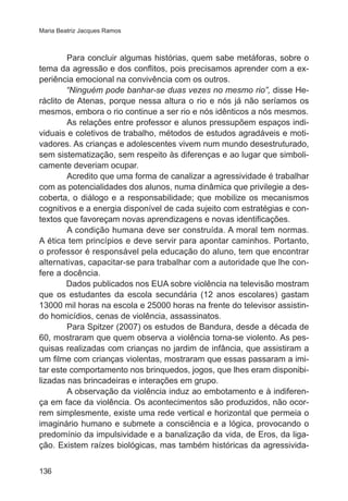 Maria Beatriz Jacques Ramos 
136 
Para concluir algumas histórias, quem sabe metáforas, sobre o 
tema da agressão e dos conflitos, pois precisamos aprender com a ex-periência 
emocional na convivência com os outros. 
“Ninguém pode banhar-se duas vezes no mesmo rio”, disse He-ráclito 
de Atenas, porque nessa altura o rio e nós já não seríamos os 
mesmos, embora o rio continue a ser rio e nós idênticos a nós mesmos. 
As relações entre professor e alunos pressupõem espaços indi-viduais 
e coletivos de trabalho, métodos de estudos agradáveis e moti-vadores. 
As crianças e adolescentes vivem num mundo desestruturado, 
sem sistematização, sem respeito às diferenças e ao lugar que simboli-camente 
deveriam ocupar. 
Acredito que uma forma de canalizar a agressividade é trabalhar 
com as potencialidades dos alunos, numa dinâmica que privilegie a des-coberta, 
o diálogo e a responsabilidade; que mobilize os mecanismos 
cognitivos e a energia disponível de cada sujeito com estratégias e con-textos 
que favoreçam novas aprendizagens e novas identificações. 
A condição humana deve ser construída. A moral tem normas. 
A ética tem princípios e deve servir para apontar caminhos. Portanto, 
o professor é responsável pela educação do aluno, tem que encontrar 
alternativas, capacitar-se para trabalhar com a autoridade que lhe con-fere 
a docência. 
Dados publicados nos EUA sobre violência na televisão mostram 
que os estudantes da escola secundária (12 anos escolares) gastam 
13000 mil horas na escola e 25000 horas na frente do televisor assistin-do 
homicídios, cenas de violência, assassinatos. 
Para Spitzer (2007) os estudos de Bandura, desde a década de 
60, mostraram que quem observa a violência torna-se violento. As pes-quisas 
realizadas com crianças no jardim de infância, que assistiram a 
um filme com crianças violentas, mostraram que essas passaram a imi-tar 
este comportamento nos brinquedos, jogos, que lhes eram disponibi-lizadas 
nas brincadeiras e interações em grupo. 
A observação da violência induz ao embotamento e à indiferen-ça 
em face da violência. Os acontecimentos são produzidos, não ocor-rem 
simplesmente, existe uma rede vertical e horizontal que permeia o 
imaginário humano e submete a consciência e a lógica, provocando o 
predomínio da impulsividade e a banalização da vida, de Eros, da liga-ção. 
Existem raízes biológicas, mas também históricas da agressivida- 
 