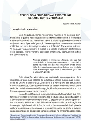 TECNOLOGIA EDUCACIONAL E DIGITAL NO 
CENÁRIO CONTEMPORÂNEO 
Elaine Turk Faria1 
1. Introduzindo a temática 
Com frequência, lemos nos jornais, revistas e na literatura cien-tífica 
atual o quanto nossos jovens estão familiarizados com a tecnologia 
e têm facilidade no seu manuseio. Veem e Vrakking (2009) denominam 
os jovens desta época de “geração Homo zappiens, que cresceu usando 
múltiplos recursos tecnológicos desde a infância”. Para estes autores, 
“a geração Homo zappiens é digital e a escola analógica”. Reforçando 
essa posição, Marc Prensky, educador americano, escreveu um artigo 
em 2001 sobre os 
Nativos digitais e imigrantes digitais, em que faz 
uma divisão entre aqueles que vêem o computador 
como novidade e os que não imaginam a vida antes 
dele, (...) sendo que os nativos digitais têm contato 
com a tecnologia logo após o nascimento (MELLO 
e VICÁRIA, 2008). 
Esta situação, vivenciada na sociedade contemporânea, tem 
implicações tanto nas escolas de educação básica quanto nas Institui-ções 
de Ensino Superior (IES), pois este é o novo perfil dos estudantes 
e dos acadêmicos. Consequentemente, os cursos de licenciatura, onde 
se inclui também o curso de Pedagogia, têm de preparar os futuros pro-fessores 
para atuarem neste contexto. 
Destarte, justifica-se a inclusão deste capítulo num livro que pre-tende 
aprofundar temáticas relacionadas à educação, à aprendizagem e 
à docência no cenário contemporâneo. O objetivo deste texto é apresen-tar 
um estudo sobre as possibilidades e necessidade de utilização da 
tecnologia digital nas instituições de ensino, bem como da introdução da 
cultura tecnológica entre alunos e professores, onde se inclui a educa-ção 
a distância e as disciplinas semipresenciais no ambiente acadêmico. 
1 Pedagoga – Supervisora Escolar, Doutora em Educação. Professora Titular da Faculdade de 
Educação da PUCRS e Coordenadora da Coordenadoria de Cursos de Extensão da PUCRS. 
elaine.faria@pucrs.br 
 