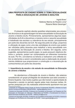 UMA PROPOSTA DE ENSINO SOBRE O TEMA SEXUALIDADE 
PARA A EDUCAÇÃO DE JOVENS E ADULTOS 
Ingrid Alves1 
Valderez Marina do Rosário Lima2 
Rosana Maria Gessinger3 
O presente capítulo aborda questões relacionadas aos proces-sos 
de ensino e de aprendizagem do tema sexualidade na Educação de 
Jovens e Adultos (EJA). Primeiramente, apresentamos algumas espe-cificidades 
da EJA e discutimos a maneira como o assunto sexualidade 
é trabalhado nas escolas e a relevância do seu estudo, principalmente 
por parte dos discentes da EJA. Na segunda parte do artigo, propomos 
a utilização de jogos como uma das estratégias de ensino que podem 
ser utilizadas pelos docentes para trabalhar o tema sexualidade com 
os estudantes da Educação de Jovens e Adultos. Em seguida, como 
sugestão, apresentamos quatro jogos, os quais possuem objetivos dis-tintos 
e, portanto, podem ser contemplados em diferentes momentos 
da aula. Por fim, convidamos os leitores a realizarem uma reflexão so-bre 
os elementos a serem considerados para a elaboração de procedi-mentos 
didáticos que proporcionem a construção e a reconstrução de 
conhecimentos por parte dos discentes. 
1. Importância da escola e do estudo da sexualidade na Educação 
de Jovens e Adultos 
Ao abordarmos a Educação de Jovens e Adultos, não estamos 
considerando um grupo privilegiado de estudantes que está cursando o 
Ensino Superior, mas muitos sujeitos que não tiveram a oportunidade de 
frequentar a escola no período regular pelas mais diversas razões. Al-gumas 
pesquisas por nós realizadas anteriormente apontaram-nos que 
1 Graduada em Pedagogia Séries Iniciais do Ensino Fundamental (PUCRS) e Bolsista de Apoio 
Técnico na área de Educação (CNPq/PUCRS). ingridpuc@yahoo.com.br 
2 Doutora em Educação (PUCRS), Professora da Faculdade de Educação e do Programa de Pós- 
Graduação em Educação em Ciências e Matemática da PUCRS e Coordenadora de Ensino e 
Desenvolvimento Acadêmico da PUCRS. valderez.lima@pucrs.br 
3 Doutora em Educação (PUCRS), Professora da Faculdade de Educação da PUCRS e Assessora 
Pedagógica da Pró-Reitoria de Graduação da PUCRS. rosana.gessinger@pucrs.br 
 