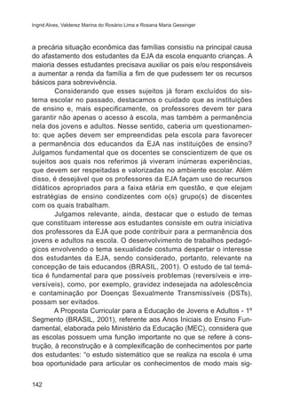 Ingrid Alves, Valderez Marina do Rosário Lima e Rosana Maria Gessinger 
a precária situação econômica das famílias consistiu na principal causa 
do afastamento dos estudantes da EJA da escola enquanto crianças. A 
maioria desses estudantes precisava auxiliar os pais e/ou responsáveis 
a aumentar a renda da família a fim de que pudessem ter os recursos 
básicos para sobrevivência. 
142 
Considerando que esses sujeitos já foram excluídos do sis-tema 
escolar no passado, destacamos o cuidado que as instituições 
de ensino e, mais especificamente, os professores devem ter para 
garantir não apenas o acesso à escola, mas também a permanência 
nela dos jovens e adultos. Nesse sentido, caberia um questionamen-to: 
que ações devem ser empreendidas pela escola para favorecer 
a permanência dos educandos da EJA nas instituições de ensino? 
Julgamos fundamental que os docentes se conscientizem de que os 
sujeitos aos quais nos referimos já viveram inúmeras experiências, 
que devem ser respeitadas e valorizadas no ambiente escolar. Além 
disso, é desejável que os professores da EJA façam uso de recursos 
didáticos apropriados para a faixa etária em questão, e que elejam 
estratégias de ensino condizentes com o(s) grupo(s) de discentes 
com os quais trabalham. 
Julgamos relevante, ainda, destacar que o estudo de temas 
que constituam interesse aos estudantes consiste em outra iniciativa 
dos professores da EJA que pode contribuir para a permanência dos 
jovens e adultos na escola. O desenvolvimento de trabalhos pedagó-gicos 
envolvendo o tema sexualidade costuma despertar o interesse 
dos estudantes da EJA, sendo considerado, portanto, relevante na 
concepção de tais educandos (BRASIL, 2001). O estudo de tal temá-tica 
é fundamental para que possíveis problemas (reversíveis e irre-versíveis), 
como, por exemplo, gravidez indesejada na adolescência 
e contaminação por Doenças Sexualmente Transmissíveis (DSTs), 
possam ser evitados. 
A Proposta Curricular para a Educação de Jovens e Adultos - 1º 
Segmento (BRASIL, 2001), referente aos Anos Iniciais do Ensino Fun-damental, 
elaborada pelo Ministério da Educação (MEC), considera que 
as escolas possuem uma função importante no que se refere à cons-trução, 
à reconstrução e à complexificação de conhecimentos por parte 
dos estudantes: “o estudo sistemático que se realiza na escola é uma 
boa oportunidade para articular os conhecimentos de modo mais sig- 
 