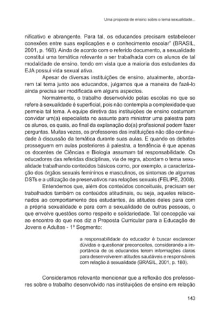 Uma proposta de ensino sobre o tema sexualidade... 
nificativo e abrangente. Para tal, os educandos precisam estabelecer 
conexões entre suas explicações e o conhecimento escolar” (BRASIL, 
2001, p. 168). Ainda de acordo com o referido documento, a sexualidade 
constitui uma temática relevante a ser trabalhada com os alunos de tal 
modalidade de ensino, tendo em vista que a maioria dos estudantes da 
EJA possui vida sexual ativa. 
Apesar de diversas instituições de ensino, atualmente, aborda-rem 
tal tema junto aos educandos, julgamos que a maneira de fazê-lo 
143 
ainda precisa ser modificada em alguns aspectos. 
Normalmente, o trabalho desenvolvido pelas escolas no que se 
refere à sexualidade é superficial, pois não contempla a complexidade que 
permeia tal tema. A equipe diretiva das instituições de ensino costumam 
convidar um(a) especialista no assunto para ministrar uma palestra para 
os alunos, os quais, ao final da explanação do(a) profissional podem fazer 
perguntas. Muitas vezes, os professores das instituições não dão continui-dade 
à discussão da temática durante suas aulas. E quando os debates 
prosseguem em aulas posteriores à palestra, a tendência é que apenas 
os docentes de Ciências e Biologia assumam tal responsabilidade. Os 
educadores das referidas disciplinas, via de regra, abordam o tema sexu-alidade 
trabalhando conteúdos básicos como, por exemplo, a caracteriza-ção 
dos órgãos sexuais femininos e masculinos, os sintomas de algumas 
DSTs e a utilização de preservativos nas relações sexuais (FELIPE, 2008). 
Entendemos que, além dos conteúdos conceituais, precisam ser 
trabalhados também os conteúdos atitudinais, ou seja, aqueles relacio-nados 
ao comportamento dos estudantes, às atitudes deles para com 
a própria sexualidade e para com a sexualidade de outras pessoas, o 
que envolve questões como respeito e solidariedade. Tal concepção vai 
ao encontro do que nos diz a Proposta Curricular para a Educação de 
Jovens e Adultos - 1º Segmento: 
a responsabilidade do educador é buscar esclarecer 
dúvidas e questionar preconceitos, considerando a im-portância 
de os educandos terem informações claras 
para desenvolverem atitudes saudáveis e responsáveis 
com relação à sexualidade (BRASIL, 2001, p. 180). 
Consideramos relevante mencionar que a reflexão dos professo-res 
sobre o trabalho desenvolvido nas instituições de ensino em relação 
 