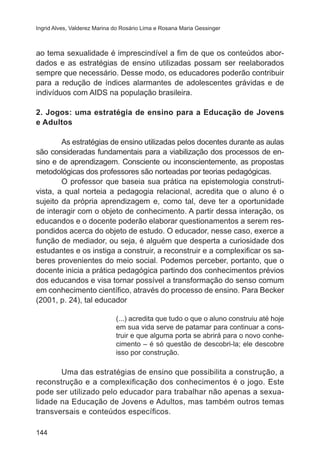 Ingrid Alves, Valderez Marina do Rosário Lima e Rosana Maria Gessinger 
ao tema sexualidade é imprescindível a fim de que os conteúdos abor-dados 
144 
e as estratégias de ensino utilizadas possam ser reelaborados 
sempre que necessário. Desse modo, os educadores poderão contribuir 
para a redução de índices alarmantes de adolescentes grávidas e de 
indivíduos com AIDS na população brasileira. 
2. Jogos: uma estratégia de ensino para a Educação de Jovens 
e Adultos 
As estratégias de ensino utilizadas pelos docentes durante as aulas 
são consideradas fundamentais para a viabilização dos processos de en-sino 
e de aprendizagem. Consciente ou inconscientemente, as propostas 
metodológicas dos professores são norteadas por teorias pedagógicas. 
O professor que baseia sua prática na epistemologia construti-vista, 
a qual norteia a pedagogia relacional, acredita que o aluno é o 
sujeito da própria aprendizagem e, como tal, deve ter a oportunidade 
de interagir com o objeto de conhecimento. A partir dessa interação, os 
educandos e o docente poderão elaborar questionamentos a serem res-pondidos 
acerca do objeto de estudo. O educador, nesse caso, exerce a 
função de mediador, ou seja, é alguém que desperta a curiosidade dos 
estudantes e os instiga a construir, a reconstruir e a complexificar os sa-beres 
provenientes do meio social. Podemos perceber, portanto, que o 
docente inicia a prática pedagógica partindo dos conhecimentos prévios 
dos educandos e visa tornar possível a transformação do senso comum 
em conhecimento científico, através do processo de ensino. Para Becker 
(2001, p. 24), tal educador 
(...) acredita que tudo o que o aluno construiu até hoje 
em sua vida serve de patamar para continuar a cons-truir 
e que alguma porta se abrirá para o novo conhe-cimento 
– é só questão de descobri-la; ele descobre 
isso por construção. 
Uma das estratégias de ensino que possibilita a construção, a 
reconstrução e a complexificação dos conhecimentos é o jogo. Este 
pode ser utilizado pelo educador para trabalhar não apenas a sexua-lidade 
na Educação de Jovens e Adultos, mas também outros temas 
transversais e conteúdos específicos. 
 