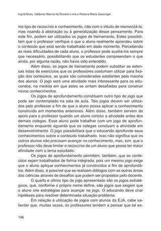 Ingrid Alves, Valderez Marina do Rosário Lima e Rosana Maria Gessinger 
mo tipo de raciocínio e conhecimento, não com o intuito de memorizá-lo, 
mas visando à abstração ou à generalização desse pensamento. Para 
este fim, podem ser utilizados os jogos de treinamento. Estes possibili-tam 
146 
que o professor verifique o que o aluno realmente aprendeu sobre 
o conteúdo que está sendo trabalhado em dado momento. Percebendo 
as reais dificuldades de cada aluno, o professor pode auxiliá-los sempre 
que necessário, possibilitando que os estudantes compreendam o que 
ainda, por alguma razão, não havia sido entendido. 
Além disso, os jogos de treinamento podem substituir as exten-sas 
listas de exercícios que os professores costumam utilizar para fixa-ção 
dos conteúdos, as quais são consideradas estafantes pela maioria 
dos alunos. O jogo será uma atividade mais interessante para os edu-candos, 
na medida em que estes se sintam desafiados para construir 
novos conhecimentos. 
Os jogos de aprofundamento constituem outro tipo de jogo que 
pode ser contemplado na sala de aula. Tais jogos devem ser utiliza-dos 
pelo professor a fim de que o aluno possa aplicar o conhecimento 
construído em momentos anteriores. Além disso, também servem de 
apoio para o professor quando um aluno conclui a atividade antes dos 
demais colegas. Esse aluno pode trabalhar com um jogo de aprofun-damento 
enquanto aguarda que os colegas concluam a atividade em 
desenvolvimento. O jogo possibilitará que o educando aprofunde seus 
conhecimentos sobre o conteúdo trabalhado. Isso não significa que os 
outros alunos não precisam avançar no conhecimento, mas, sim, que o 
professor não deve limitar o raciocínio de um aluno que possa ter maior 
afinidade com o tema estudado. 
Os jogos de aprofundamento permitem, também, que os conte-údos 
sejam trabalhados de forma integrada, pois um mesmo jogo exige 
que o aluno aplique conhecimentos já construídos a fim de aprofundá-los. 
Além disso, é possível que se realizem diálogos com as outras áreas 
das ciências através de desafios que podem ser propostos pelo docente. 
O quarto e último tipo de jogo apresentado são os jogos estraté-gicos, 
que, conforme o próprio nome define, são jogos que exigem que 
o aluno crie estratégias para avançar no jogo. O educando deve criar 
hipóteses para resolver determinada situação-problema. 
Em relação à utilização de jogos com alunos da EJA, cabe sa-lientar 
que, muitas vezes, os professores tendem a pensar que tal es- 
 