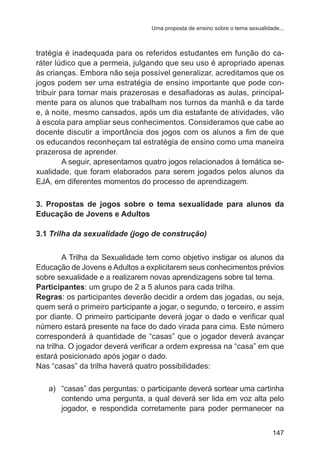 Uma proposta de ensino sobre o tema sexualidade... 
tratégia é inadequada para os referidos estudantes em função do ca-ráter 
lúdico que a permeia, julgando que seu uso é apropriado apenas 
às crianças. Embora não seja possível generalizar, acreditamos que os 
jogos podem ser uma estratégia de ensino importante que pode con-tribuir 
para tornar mais prazerosas e desafiadoras as aulas, principal-mente 
para os alunos que trabalham nos turnos da manhã e da tarde 
e, à noite, mesmo cansados, após um dia estafante de atividades, vão 
à escola para ampliar seus conhecimentos. Consideramos que cabe ao 
docente discutir a importância dos jogos com os alunos a fim de que 
os educandos reconheçam tal estratégia de ensino como uma maneira 
prazerosa de aprender. 
A seguir, apresentamos quatro jogos relacionados à temática se-xualidade, 
que foram elaborados para serem jogados pelos alunos da 
147 
EJA, em diferentes momentos do processo de aprendizagem. 
3. Propostas de jogos sobre o tema sexualidade para alunos da 
Educação de Jovens e Adultos 
3.1 Trilha da sexualidade (jogo de construção) 
A Trilha da Sexualidade tem como objetivo instigar os alunos da 
Educação de Jovens e Adultos a explicitarem seus conhecimentos prévios 
sobre sexualidade e a realizarem novas aprendizagens sobre tal tema. 
Participantes: um grupo de 2 a 5 alunos para cada trilha. 
Regras: os participantes deverão decidir a ordem das jogadas, ou seja, 
quem será o primeiro participante a jogar, o segundo, o terceiro, e assim 
por diante. O primeiro participante deverá jogar o dado e verificar qual 
número estará presente na face do dado virada para cima. Este número 
corresponderá à quantidade de “casas” que o jogador deverá avançar 
na trilha. O jogador deverá verificar a ordem expressa na “casa” em que 
estará posicionado após jogar o dado. 
Nas “casas” da trilha haverá quatro possibilidades: 
a) “casas” das perguntas: o participante deverá sortear uma cartinha 
contendo uma pergunta, a qual deverá ser lida em voz alta pelo 
jogador, e respondida corretamente para poder permanecer na 
 