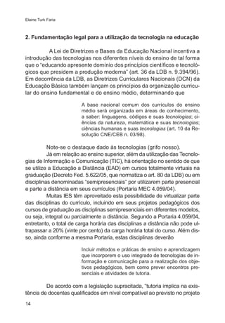 Elaine Turk Faria 
2. Fundamentação legal para a utilização da tecnologia na educação 
14 
A Lei de Diretrizes e Bases da Educação Nacional incentiva a 
introdução das tecnologias nos diferentes níveis do ensino de tal forma 
que o “educando apresente domínio dos princípios científicos e tecnoló-gicos 
que presidem a produção moderna” (art. 36 da LDB n. 9.394/96). 
Em decorrência da LDB, as Diretrizes Curriculares Nacionais (DCN) da 
Educação Básica também lançam os princípios da organização curricu-lar 
do ensino fundamental e do ensino médio, determinando que 
A base nacional comum dos currículos do ensino 
médio será organizada em áreas de conhecimento, 
a saber: linguagens, códigos e suas tecnologias; ci-ências 
da natureza, matemática e suas tecnologias; 
ciências humanas e suas tecnologias (art. 10 da Re-solução 
CNE/CEB n. 03/98). 
Note-se o destaque dado às tecnologias (grifo nosso). 
Já em relação ao ensino superior, além da utilização das Tecnolo-gias 
de Informação e Comunicação (TIC), há orientação no sentido de que 
se utilize a Educação a Distância (EAD) em cursos totalmente virtuais na 
graduação (Decreto Fed. 5.622/05, que normatiza o art. 80 da LDB) ou em 
disciplinas denominadas “semipresenciais” por utilizarem parte presencial 
e parte a distância em seus currículos (Portaria MEC 4.059/04). 
Muitas IES têm aproveitado esta possibilidade de virtualizar parte 
das disciplinas do currículo, incluindo em seus projetos pedagógicos dos 
cursos de graduação as disciplinas semipresenciais em diferentes modelos, 
ou seja, integral ou parcialmente a distância. Segundo a Portaria 4.059/04, 
entretanto, o total de carga horária das disciplinas a distância não pode ul-trapassar 
a 20% (vinte por cento) da carga horária total do curso. Além dis-so, 
ainda conforme a mesma Portaria, estas disciplinas deverão 
Incluir métodos e práticas de ensino e aprendizagem 
que incorporem o uso integrado de tecnologias de in-formação 
e comunicação para a realização dos obje-tivos 
pedagógicos, bem como prever encontros pre-senciais 
e atividades de tutoria. 
De acordo com a legislação supracitada, “tutoria implica na exis-tência 
de docentes qualificados em nível compatível ao previsto no projeto 
 