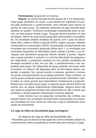 Uma proposta de ensino sobre o tema sexualidade... 
Participantes: grupos de 3 a 6 alunos. 
Regras: os alunos deverão formar grupos de 3 a 6 integrantes. 
Cada grupo escolherá um nome, o qual deverá ser registrado no qua-dro 
pela professora e, posteriormente, será utilizado para marcar os 
pontos de cada grupo. Os materiais referentes ao jogo deverão estar 
afixados no quadro. Conforme combinação estabelecida entre os alu-nos, 
um dos grupos iniciará o jogo. Tal grupo deverá escolher um dos 
envelopes, dentro do qual haverá perguntas relacionadas à sexualida-de. 
Os envelopes estarão divididos de acordo com o grau de dificul-dade 
(fácil, médio e difícil) e assunto (DSTs, órgãos sexuais, métodos 
contraceptivos e prevenção a DSTs). A pontuação correspondente aos 
envelopes que contiverem perguntas fáceis será 1, os envelopes que 
contiverem perguntas de dificuldade média valerão 2 pontos, e os en-velopes 
que contiverem perguntas difíceis valerão 3 pontos. Depois 
que o grupo escolher o assunto e o nível de dificuldade da pergunta a 
ser respondida, a professora sorteará um dos cartões constantes do 
envelope escolhido e lerá, em voz alta, o questionamento a ser res-pondido 
pelo grupo. Os integrantes do grupo poderão conversar entre 
si durante, no máximo, 60 segundos para, ao final desse tempo, res-ponder 
à questão. Se o grupo acertar a resposta, ganhará o número 
de pontos correspondentes ao envelope escolhido. Caso contrário, os 
outros grupos poderão responder ao questionamento. Ganharão 1 pon-to 
todos os outros grupos que responderem corretamente à pergunta. 
Depois que o primeiro grupo jogar, o segundo grupo deverá fazê-lo de 
acordo com as regras anteriormente explicitadas. Seguirá assim até 
que todas as perguntas tenham sido respondidas ou até o tempo que 
professor e alunos julgarem interessante continuar jogando. 
Cabe lembrar que as perguntas constantes dos cartões que 
estarão dentro dos envelopes deverão estar relacionadas aos aspec-tos 
estudados em aula, tendo em vista que o jogo é classificado como 
149 
sendo de treinamento. 
3.3 Jogo da Velha da Sexualidade (jogo estratégico) 
Os objetivos do Jogo da Velha da Sexualidade são: 
- Possibilitar que os alunos da Educação de Jovens e Adultos utilizem os 
conhecimentos sobre sexualidade já construídos para avançar no jogo. 
 