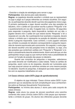 Ingrid Alves, Valderez Marina do Rosário Lima e Rosana Maria Gessinger 
- Exercitar a criação de estratégias para vencer o jogo. 
Participantes: dois alunos para cada tabuleiro. 
Regras: os jogadores deverão escolher o símbolo que os representará 
no jogo e pegar as 5 peças referentes ao símbolo escolhido. Em segui-da, 
150 
os participantes deverão decidir qual dos dois jogadores inicia o jogo. 
O primeiro participante a jogar deverá escolher uma das posições do 
tabuleiro, virar o cartão em que estiver escrita a palavra “Pergunta” e ler 
o questionamento em voz alta. O jogador terá, no máximo, 30 segundos 
para responder à pergunta. Após respondê-la, também em voz alta, o 
jogador deverá virar o cartão em que estará escrito “Resposta” e ler a 
resposta em voz alta. Se o participante tiver acertado a resposta, deverá 
colocar o símbolo que o representa na posição do tabuleiro correspon-dente 
à pergunta respondida. Caso contrário, o outro jogador colocará 
seu símbolo na posição do tabuleiro correspondente à pergunta respon-dida 
de maneira equivocada pelo concorrente. Em seguida, o outro joga-dor 
deverá escolher uma das posições livres no tabuleiro, ou seja, uma 
das posições que contenham cartões com “Pergunta” e “Resposta” e re-alizar 
o procedimento descrito anteriormente. Assim será até que um dos 
participantes vença o jogo ou que nenhum tenha mais a possibilidade de 
vencer em função da posição das peças no tabuleiro. 
Quanto aos conjuntos de perguntas e respostas, salientamos 
que estes deverão ser modificados a cada rodada. Todos os cartões de 
perguntas, assim como os de respostas, deverão ser numerados para 
que seja possível colocar as cartinhas corretas em uma mesma posição 
no tabuleiro. Quanto às perguntas, é desejável que estas sejam coeren-tes 
com os aspectos trabalhados em aula. 
3.4 Casos clínicos sobre DSTs (jogo de aprofundamento) 
O objetivo do jogo intitulado “Casos clínicos sobre DSTs” é pro-porcionar 
que os estudantes da EJA complexifiquem seus conhecimen-tos 
sobre as Doenças Sexualmente Transmissíveis. 
Participantes: no mínimo dois alunos (1 aluno para cada conjunto de 
casos clínicos). 
Regras: cada aluno (ou grupo de alunos) escolherá uma caixinha 
contendo três casos clínicos sobre DSTs e três peças que represen-tarão 
o símbolo do grupo. Os alunos dos diferentes grupos deverão 
 