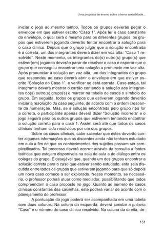 Uma proposta de ensino sobre o tema sexualidade... 
iniciar o jogo ao mesmo tempo. Todos os grupos deverão pegar o 
envelope em que estiver escrito “Caso 1”. Após ler o caso constante 
do envelope, o qual será o mesmo para os diferentes grupos, os gru-pos 
que estiverem jogando deverão tentar encontrar a solução para 
o caso clínico. Depois que o grupo julgar que a solução encontrada 
é a correta, um dos integrantes deverá dizer em voz alta: “Caso 1 re-solvido”. 
Neste momento, os integrantes do(s) outro(s) grupo(s) que 
estiver(em) jogando deverão parar de resolver o caso e esperar que o 
grupo que conseguiu encontrar uma solução a pronuncie em voz alta. 
Após pronunciar a solução em voz alta, um dos integrantes do grupo 
que respondeu ao caso deverá abrir o envelope em que estiver es-crito 
“Solução do Caso 1”, e verificar se está correta. Caso esteja, tal 
integrante deverá mostrar o cartão contendo a solução aos integran-tes 
do(s) outro(s) grupo(s) e marcar na tabela de casos o símbolo do 
grupo. Em seguida, todos os grupos que estiverem jogando deverão 
iniciar a resolução do caso seguinte, de acordo com a ordem crescen-te 
da numeração. Mas, se a solução encontrada pelo grupo não for 
a correta, o participante apenas deverá dizer “Solução incorreta” e o 
jogo seguirá para os outros grupos que estiverem tentando encontrar 
a solução correta para o caso 1. Assim será até que todos os casos 
clínicos tenham sido resolvidos por um dos grupos. 
Sobre os casos clínicos, cabe salientar que estes deverão con-ter 
algumas informações que os discentes ainda não tenham estudado 
em aula a fim de que os conhecimentos dos sujeitos possam ser com-plexificados. 
Tal processo deverá ocorrer através da consulta a fontes 
teóricas que estejam disponíveis na sala de aula e do diálogo entre os 
colegas do grupo. É desejável que, quando um dos grupos encontrar a 
solução correta para o caso que estiver sendo estudado, esta seja dis-cutida 
entre todos os grupos que estiverem jogando para que só depois 
um novo caso comece a ser explorado. Nesse momento, se necessá-rio, 
o professor poderá atuar como mediador, possibilitando que todos 
compreendam o caso proposto no jogo. Quanto ao número de casos 
clínicos constantes das caixinhas, este poderá variar de acordo com o 
planejamento do professor. 
A pontuação do jogo poderá ser acompanhada em uma tabela 
com duas colunas. Na coluna da esquerda, deverá constar a palavra 
“Caso” e o número do caso clínico resolvido. Na coluna da direita, de- 
151 
 