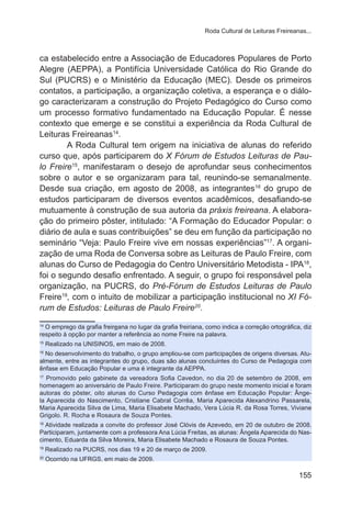 Roda Cultural de Leituras Freireanas... 
ca estabelecido entre a Associação de Educadores Populares de Porto 
Alegre (AEPPA), a Pontifícia Universidade Católica do Rio Grande do 
Sul (PUCRS) e o Ministério da Educação (MEC). Desde os primeiros 
contatos, a participação, a organização coletiva, a esperança e o diálo-go 
caracterizaram a construção do Projeto Pedagógico do Curso como 
um processo formativo fundamentado na Educação Popular. É nesse 
contexto que emerge e se constitui a experiência da Roda Cultural de 
Leituras Freireanas14. 
A Roda Cultural tem origem na iniciativa de alunas do referido 
curso que, após participarem do X Fórum de Estudos Leituras de Pau-lo 
Freire15, manifestaram o desejo de aprofundar seus conhecimentos 
sobre o autor e se organizaram para tal, reunindo-se semanalmente. 
Desde sua criação, em agosto de 2008, as integrantes16 do grupo de 
estudos participaram de diversos eventos acadêmicos, desafiando-se 
mutuamente à construção de sua autoria da práxis freireana. A elabora-ção 
do primeiro pôster, intitulado: “A Formação do Educador Popular: o 
diário de aula e suas contribuições” se deu em função da participação no 
seminário “Veja: Paulo Freire vive em nossas experiências”17. A organi-zação 
de uma Roda de Conversa sobre as Leituras de Paulo Freire, com 
alunas do Curso de Pedagogia do Centro Universitário Metodista - IPA18, 
foi o segundo desafio enfrentado. A seguir, o grupo foi responsável pela 
organização, na PUCRS, do Pré-Fórum de Estudos Leituras de Paulo 
Freire19, com o intuito de mobilizar a participação institucional no XI Fó-rum 
155 
de Estudos: Leituras de Paulo Freire20. 
14 O emprego da grafia freireana no lugar da grafia freiriana, como indica a correção ortográfica, diz 
respeito à opção por manter a referência ao nome Freire na palavra. 
15 Realizado na UNISINOS, em maio de 2008. 
16 No desenvolvimento do trabalho, o grupo ampliou-se com participações de origens diversas. Atu-almente, 
entre as integrantes do grupo, duas são alunas concluintes do Curso de Pedagogia com 
ênfase em Educação Popular e uma é integrante da AEPPA. 
17 Promovido pelo gabinete da vereadora Sofia Cavedon, no dia 20 de setembro de 2008, em 
homenagem ao aniversário de Paulo Freire. Participaram do grupo neste momento inicial e foram 
autoras do pôster, oito alunas do Curso Pedagogia com ênfase em Educação Popular: Ânge-la 
Aparecida do Nascimento, Cristiane Cabral Corrêa, Maria Aparecida Alexandrino Passarela, 
Maria Aparecida Silva de Lima, Maria Elisabete Machado, Vera Lúcia R. da Rosa Torres, Viviane 
Grigolo. R. Rocha e Rosaura de Souza Pontes. 
18 Atividade realizada a convite do professor José Clóvis de Azevedo, em 20 de outubro de 2008. 
Participaram, juntamente com a professora Ana Lúcia Freitas, as alunas: Ângela Aparecida do Nas-cimento, 
Eduarda da Silva Moreira, Maria Elisabete Machado e Rosaura de Souza Pontes. 
19 Realizado na PUCRS, nos dias 19 e 20 de março de 2009. 
20 Ocorrido na UFRGS, em maio de 2009. 
 