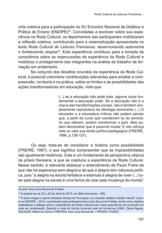 Roda Cultural de Leituras Freireanas... 
crita coletiva para a participação no XV Encontro Nacional de Didática e 
Prática de Ensino (ENDIPE)24. Convidadas a escrever sobre sua expe-riência 
na Roda Cultural, os depoimentos das participantes mobilizaram 
a reflexão coletiva, contribuindo para a sistematização apresentada no 
texto Roda Cultural de Leituras Freireanas: desenvolvendo autonomia 
e fortalecendo utopias25. Esta experiência contribuiu para a tomada de 
consciência sobre as repercussões da experiência da Roda Cultural e 
mobilizou o protagonismo das integrantes na análise do trabalho de for-mação 
em andamento. 
No conjunto dos desafios oriundos da experiência da Roda Cul-tural, 
é possível vislumbrar contribuições relevantes para ampliar a com-preensão, 
na teoria e na prática, sobre os limites e as possibilidades das 
157 
ações transformadoras em educação, visto que: 
(...) se a educação não pode tudo, alguma coisa fun-damental 
a educação pode. Se a educação não é a 
chave das transformações sociais, não é também sim-plesmente 
reprodutora da ideologia dominante (...) O 
educador e a educadora críticos não podem pensar 
que, a partir do curso que coordenam ou do seminá-rio 
que lideram, podem transformar o país. Mas po-dem 
demonstrar que é possível mudar. E isto reforça 
nele ou nela sua tarefa político-pedagógica (FREIRE, 
1996, p.126-127). 
Ou seja, trata-se de considerar a história como possibilidade 
(FREIRE, 1987), o que significa compreender que as impossibilidades 
são igualmente históricas. Este é um fundamento da perspectiva utópica 
da práxis freireana, a que se coaduna a experiência da Roda Cultural. 
Nesse sentido, é relevante destacar o entendimento de Paulo Freire de 
que não há esperança sem alegria e de que a alegria tem natureza políti-ca, 
pois “a alegria na escola fortalece e estimula a alegria de viver (...) lu-tar 
pela alegria na escola é uma forma de lutar pela mudança do mundo” 
da prof. Ana Lúcia Souza de Freitas. 
24 A realizar-se de 20 a 23 de abril de 2010, em Belo Horizonte – MG. 
25 O texto integra o painel intitulado Rodas de Formação: um contrato didático inédito-viável?, inscri-to 
no ENDIPE – 2010, coordenado pela professora Ana Lúcia Souza de Freitas, tendo como objetivo 
estabelecer o diálogo entre a experiência da Roda Cultural com outra experiência de formação em 
roda em andamento: Quando a roda do formar torna-se roda do formar-se (LIMA, Cleiva Aguiar; 
GALIAZZI, Maria do Carmo; FREITAS, Ana Lúcia Souza de. – PPGEA / FURG) 
 