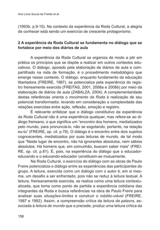 Ana Lúcia Souza de Freitas et al. 
(1993b, p.9-10). No contexto da experiência da Roda Cultural, a alegria 
de conhecer está sendo um exercício de crescente protagonismo. 
2 A experiência da Roda Cultural se fundamenta no diálogo que se 
fortalece por meio dos diários de aula 
158 
A experiência da Roda Cultural se organiza de modo a pôr em 
prática os princípios que se dispõe a realizar em outros contextos edu-cativos. 
O diálogo, apoiado pela elaboração de diários de aula e com-partilhado 
na roda de formação, é o procedimento metodológico que 
emerge nesse contexto. O diálogo, enquanto fundamento da educação 
libertadora (FREIRE, 1987), se potencializa pela experiência do regis-tro 
freireamente exercido (FREITAS, 2001, 2008a e 2008b) por meio da 
elaboração de diários de aula (ZABALZA, 2004). A complementaridade 
destas referências orienta o movimento da Roda à realização de seu 
potencial transformador, levando em consideração a complexidade das 
relações exercidas entre ação, reflexão, emoção e registro. 
É relevante enfatizar que o diálogo constitutivo da experiência 
da Roda Cultural não é uma experiência qualquer, mas refere-se ao di-álogo 
freireano, o que significa um “encontro dos homens, mediatizados 
pelo mundo, para pronunciá-lo, não se esgotando, portanto, na relação 
eu-tu” (FREIRE, op. cit. p.78). O diálogo é o encontro entre dois sujeitos 
cognoscentes, mediatizados por suas leituras de mundo, de tal modo 
que “Neste lugar de encontro, não há ignorantes absolutos, nem sábios 
absolutos. Há homens que, em comunhão, buscam saber mais” (FREI-RE, 
op. cit. p.81). É, pois, na experiência do diálogo que o educador-educando 
e o educando-educador constituem-se mutuamente. 
Na Roda Cultural, o exercício do diálogo com as obras de Paulo 
Freire potencializa o diálogo entre as experiências das participantes do 
grupo. A leitura, exercida como um diálogo com o autor é, em si mes-ma, 
um desafio a ser enfrentado, pois não se reduz à leitura textual. A 
leitura, freireanamente exercida, se realiza como uma leitura contextu-alizada, 
que toma como ponto de partida a experiência cotidiana das 
integrantes da Roda e busca referências na obra de Paulo Freire para 
analisar suas situações-limites e construir o inédito-viável (FREIRE, 
1987 e 1992). Assim, a compreensão crítica da leitura da palavra, as-sociada 
à leitura de mundo que a precede, produz uma leitura crítica da 
 