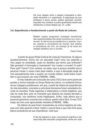 Ana Lúcia Souza de Freitas et al. 
164 
Há uma relação entre a alegria necessária à ativi-dade 
educativa e a esperança. A esperança de que 
professor e aluno, juntos, podem aprender, ensinar, 
inquietar-nos, produzir e juntos igualmente resistir aos 
obstáculos a nossa alegria (op. cit., p.80). 
3.4. Experiências e fortalecimento a partir da Roda de Leituras 
Refletir, avaliar, programar, investigar, transformar 
são especificidades dos seres humanos no e com o 
mundo. A vida torna-se existência e o suporte, mun-do, 
quando a consciência do mundo, que implica 
a consciência de mim, ao emergir já se acha em 
relação dialética com o mundo. 
Paulo Freire 
A partir do grupo Roda Cultural de Leituras Freireanas, fiz alguns 
questionamentos. Como ser um educador hoje? Uma vez sabendo o 
meu papel na sociedade, quais os desafios que tenho que enfrentar? 
São grandes? A formação é importante? Vou mudar o mundo? O quê? 
Para quê? Como? Com certeza, se estou aqui é porque acredito que é 
possível mudar o nosso meio para melhor, e que a educação exige de 
nós educadores/as lutar e querer um mundo melhor, onde todos vivam 
bem e que buscam ser mais (FREIRE, 1996). 
O meu trabalho de conclusão de curso (TCC) teve como ponto de 
partida a minha inserção no Grupo Roda de Leitura, no ambiente forma-do 
por colegas e professores, em que, a partir de relatos de experiências 
de vida discutidos, conceitos e princípios freireanos foram estudados du-rante 
as reuniões. Pude organizar e sistematizar a minha trajetória, que 
não foi nada fácil, pois no momento que falamos de nossas derrotas e 
conquistas, nos sentimos muito fragilizados. Enfim, hoje afirmo que é 
possível aproximar a escrita com a leitura, porém não é fácil. O meu TCC 
exigiu de mim uma rigorosidade metódica (FREIRE, 1996). 
Os diários de aula foram importantes na minha trajetória de vida, 
pois com eles aprendi a fazer melhor o que já fazia e que não tinha essa 
plena consciência da sua importância, visto que: 
O ato de registrar é, pois, uma postura cognitiva a ser 
assumida pelo educador progressista, tendo em vista 
 