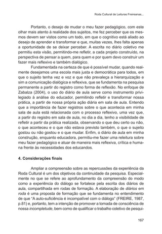Roda Cultural de Leituras Freireanas... 
Portanto, o desejo de mudar o meu fazer pedagógico, com este 
olhar mais atento à realidade dos sujeitos, me fez perceber que os mes-mos 
devem ser vistos como um todo, em que o cognitivo está aliado ao 
desejo de aprender e transformar e que, muitas vezes, lhes falta apenas 
a oportunidade de se deixar perceber. A escrita no diário coletivo me 
permitiu esta visão, permitindo-me refletir, a cada projeto construído, na 
perspectiva de pensar a quem, para quem e por quem devo construir um 
fazer mais reflexivo e também dialógico. 
Fundamentada na certeza de que é possível mudar, quando real-mente 
desejamos uma escola mais justa e democrática para todos, em 
que o sujeito tenha vez e voz e que não prevaleça a hierarquização e 
sim a comunicação dialógica e reflexiva, que se fundamenta na pesquisa 
permanente a partir do registro como forma de reflexão. No enfoque de 
Zabalza (2004), o uso do diário de aula serve como instrumento privi-legiado 
à análise do educador, permitindo refletir e transformar nossa 
prática, a partir de nossa própria ação diária em sala de aula. Entendo 
que a importância de fazer registros sobre o que acontecia em minha 
sala de aula está relacionada com o processo reflexivo, uma vez que, 
a partir do registro em sala de aula, no dia a dia, tenho a visibilidade de 
refletir a partir da prática realizada, observando o que deu certo ou não, 
o que aconteceu e o que não estava previsto também, o que o sujeito 
gostou ou não gostou e o que mudar. Enfim, o diário de aula em minha 
construção, enquanto educadora, permitiu-me fazer uma releitura sobre 
meu fazer pedagógico e atuar de maneira mais reflexiva, crítica e huma-na 
167 
frente às necessidades dos educandos. 
4. Considerações finais 
Ampliar a compreensão sobre as repercussões da experiência da 
Roda Cultural é um dos objetivos da continuidade da pesquisa. Especial-mente 
no que se refere ao aprofundamento da compreensão do modo 
como a experiência do diálogo se fortalece pela escrita dos diários de 
aula, compartilhada em rodas de formação. A elaboração de diários em 
roda é uma proposta de formação que se fundamenta no entendimento 
de que “A auto-suficiência é incompatível com o diálogo” (FREIRE, 1987, 
p.81) e, portanto, tem a intenção de promover a tomada de consciência de 
nossa incompletude, bem como de qualificar o trabalho coletivo de pesqui- 
 