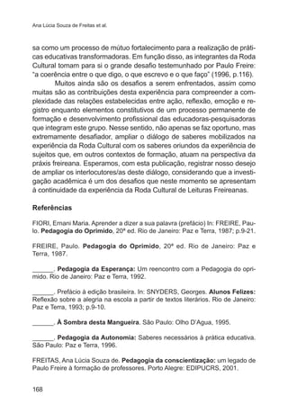 Ana Lúcia Souza de Freitas et al. 
sa como um processo de mútuo fortalecimento para a realização de práti-cas 
168 
educativas transformadoras. Em função disso, as integrantes da Roda 
Cultural tomam para si o grande desafio testemunhado por Paulo Freire: 
“a coerência entre o que digo, o que escrevo e o que faço” (1996, p.116). 
Muitos ainda são os desafios a serem enfrentados, assim como 
muitas são as contribuições desta experiência para compreender a com-plexidade 
das relações estabelecidas entre ação, reflexão, emoção e re-gistro 
enquanto elementos constitutivos de um processo permanente de 
formação e desenvolvimento profissional das educadoras-pesquisadoras 
que integram este grupo. Nesse sentido, não apenas se faz oportuno, mas 
extremamente desafiador, ampliar o diálogo de saberes mobilizados na 
experiência da Roda Cultural com os saberes oriundos da experiência de 
sujeitos que, em outros contextos de formação, atuam na perspectiva da 
práxis freireana. Esperamos, com esta publicação, registrar nosso desejo 
de ampliar os interlocutores/as deste diálogo, considerando que a investi-gação 
acadêmica é um dos desafios que neste momento se apresentam 
à continuidade da experiência da Roda Cultural de Leituras Freireanas. 
Referências 
FIORI, Ernani Maria. Aprender a dizer a sua palavra (prefácio) In: FREIRE, Pau-lo. 
Pedagogia do Oprimido, 20ª ed. Rio de Janeiro: Paz e Terra, 1987; p.9-21. 
FREIRE, Paulo. Pedagogia do Oprimido, 20ª ed. Rio de Janeiro: Paz e 
Terra, 1987. 
______. Pedagogia da Esperança: Um reencontro com a Pedagogia do opri-mido. 
Rio de Janeiro: Paz e Terra, 1992. 
______. Prefácio à edição brasileira. In: SNYDERS, Georges. Alunos Felizes: 
Reflexão sobre a alegria na escola a partir de textos literários. Rio de Janeiro: 
Paz e Terra, 1993; p.9-10. 
______. À Sombra desta Mangueira. São Paulo: Olho D’Agua, 1995. 
______. Pedagogia da Autonomia: Saberes necessários à prática educativa. 
São Paulo: Paz e Terra, 1996. 
FREITAS, Ana Lúcia Souza de. Pedagogia da conscientização: um legado de 
Paulo Freire à formação de professores. Porto Alegre: EDIPUCRS, 2001. 
 
