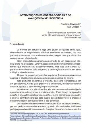 INTERVENÇÕES PSICOPEDAGÓGICAS E OS 
AVANÇOS DA NEUROCIÊNCIA 
Eva Alda Cavasotto1 
Eva Chagas 2 
“É possível que todos aprendam, mas 
ainda não sabemos como ensinar a todos.” 
Elvira Souza Lima 
1. Introdução 
A menina em estudo é hoje uma jovem de quinze anos, que, 
contrariando os diagnósticos médicos recebidos ao nascer, faz pro-gressos 
e se mostra uma adolescente ativa, alegre, mas que ainda não 
conseguiu ser alfabetizada. 
Com prognósticos sombrios em virtude de um herpes que ata-cou 
o feto na gestação, Cindy nasceu com comprometimentos impor-tantes 
que marcam seu desenvolvimento, mas que vêm sendo su-perados/ 
minimizados pelo empenho e dedicação da família em seus 
múltiplos atendimentos. 
Depois de passar por escolas regulares, frequentou uma classe 
especial e atualmente é aluna de uma escola especial de ensino. 
Nos primeiros encontros, a menina, que será representada por 
um pseudônimo, Cindy, para preservar o anonimato, mostrava-se muito 
ansiosa, agitada e sem motivação para aprender. 
Atualmente, nos atendimentos, ela tem demonstrado o desejo de 
aprender a ler e de aprender a enviar e-mails. Esse desejo de aprender 
desafia o educador a realizar intervenções, numa permanente interação, 
o que vai contribuir para que esse sujeito possa desenvolver o processo 
de aprendizagem condizente com o seu potencial. 
As sessões de atendimento acontecem duas vezes por semana, 
por um período de uma hora e meia, quando são realizadas atividades 
pedagógicas diversificadas de curta duração, baseadas no interesse de- 
1 Bacharel em Psicopedagogia pela FACED/PUCRS. evamcavasotto@hotmail.com. 
2 Licenciada em Ciências Biológicas, Especialista em Educação Sexual, Mestre em Aconselhamento 
Psicopedagógico, Doutora em Educação, Professora das Faculdades de Biociências e Educação da 
PUCRS. eva.chagas@pucrs.br 
 