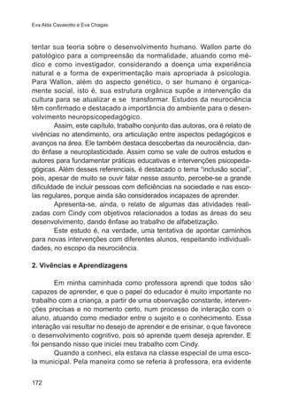 Eva Alda Cavasotto e Eva Chagas 
tentar sua teoria sobre o desenvolvimento humano. Wallon parte do 
patológico para a compreensão da normalidade, atuando como mé-dico 
172 
e como investigador, considerando a doença uma experiência 
natural e a forma de experimentação mais apropriada à psicologia. 
Para Wallon, além do aspecto genético, o ser humano é organica-mente 
social, isto é, sua estrutura orgânica supõe a intervenção da 
cultura para se atualizar e se transformar. Estudos da neurociência 
têm confirmado e destacado a importância do ambiente para o desen-volvimento 
neuropsicopedagógico. 
Assim, este capítulo, trabalho conjunto das autoras, ora é relato de 
vivências no atendimento, ora articulação entre aspectos pedagógicos e 
avanços na área. Ele também destaca descobertas da neurociência, dan-do 
ênfase a neuroplasticidade. Assim como se vale de outros estudos e 
autores para fundamentar práticas educativas e intervenções psicopeda-gógicas. 
Além desses referenciais, é destacado o tema “inclusão social”, 
pois, apesar de muito se ouvir falar nesse assunto, percebe-se a grande 
dificuldade de incluir pessoas com deficiências na sociedade e nas esco-las 
regulares, porque ainda são considerados incapazes de aprender. 
Apresenta-se, ainda, o relato de algumas das atividades reali-zadas 
com Cindy com objetivos relacionados a todas as áreas do seu 
desenvolvimento, dando ênfase ao trabalho de alfabetização. 
Este estudo é, na verdade, uma tentativa de apontar caminhos 
para novas intervenções com diferentes alunos, respeitando individuali-dades, 
no escopo da neurociência. 
2. Vivências e Aprendizagens 
Em minha caminhada como professora aprendi que todos são 
capazes de aprender, e que o papel do educador é muito importante no 
trabalho com a criança, a partir de uma observação constante, interven-ções 
precisas e no momento certo, num processo de interação com o 
aluno, atuando como mediador entre o sujeito e o conhecimento. Essa 
interação vai resultar no desejo de aprender e de ensinar, o que favorece 
o desenvolvimento cognitivo, pois só aprende quem deseja aprender. E 
foi pensando nisso que iniciei meu trabalho com Cindy. 
Quando a conheci, ela estava na classe especial de uma esco-la 
municipal. Pela maneira como se referia à professora, era evidente 
 