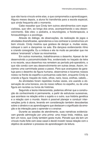 Intervenções psicopedagógicas... 
que não havia vínculo entre elas, o que comprometia a aprendizagem. 
Alguns meses depois, a aluna foi transferida para a escola especial, 
que ainda frequenta até o momento. 
Cabe ressaltar que Cindy tem outros atendimentos com espe-cialistas, 
que vêm, ao longo dos anos, acompanhando o seu desen-volvimento. 
São eles: o pediatra, a neurologista, a fisioterapeuta, a 
173 
fonoaudióloga e a psicóloga. 
Através do diálogo, de observações, da realização de jogos e 
atividades diversificadas, aprendemos a nos conhecer e construímos um 
bom vínculo. Cindy mostrou que gostava de dançar e, muitas vezes, 
coloquei o som e dançamos na sala. Ela dançava evidenciando ritmo 
e criando coreografia. Eu a imitava e ela ria muito ao perceber que me 
estava “ensinando” a fazer os movimentos. 
Em outros momentos, trabalhávamos o desenho. Apesar de ter 
desenvolvido a psicomotricidade fina, evidenciado no traçado da letra 
e no recorte, seus desenhos nos remetem ao período pré-operatório, o 
que não condiz com seu desenvolvimento em outras áreas. Assim, ini-ciamos 
uma caminhada passo a passo. Para que avançasse da gara-tuja 
para o desenho da figura humana, observamos e tocamos nossos 
rostos na frente do espelho e pontuamos cada item, enquanto Cindy ia 
criando a figura: traçado do rosto, olhos, nariz, boca, orelhas, cabelo... 
As atividades foram repetidas muitas vezes, ora usando a ob-servação 
de uma boneca, ora do nosso reflexo no espelho, ou de uma 
figura em revistas ou livros de histórias. 
Seguindo a teoria interacionista, podemos afirmar que a constru-ção 
do conhecimento é permanente, a partir de estruturas sucessivas, 
que acontece na relação entre o sujeito e o outro, sua história genética 
e a relação com o mundo. Assim é possível planejar e conduzir inter-venções 
junto à aluna, levando em consideração também descobertas 
sobre o cérebro e as aprendizagens que destacam o significado da emo-ção 
e da interação para o aprender e o ensinar. 
Durante as sessões de atendimento, suas narrativas evidencia-vam 
grande admiração por uma prima: uma moça linda, médica, que 
tem um noivo, que Cindy também gosta muito. Percebi que ela tem um 
vínculo muito forte com esse casal e decidi investir nessa relação com o 
objetivo de acelerar o processo de aprendizagem da leitura. 
 