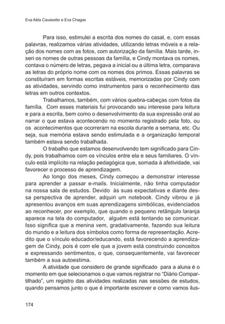 Eva Alda Cavasotto e Eva Chagas 
174 
Para isso, estimulei a escrita dos nomes do casal, e, com essas 
palavras, realizamos várias atividades, utilizando letras móveis e a rela-ção 
dos nomes com as fotos, com autorização da família. Mais tarde, in-seri 
os nomes de outras pessoas da família, e Cindy montava os nomes, 
contava o número de letras, pegava a inicial ou a última letra, comparava 
as letras do próprio nome com os nomes dos primos. Essas palavras se 
constituíram em formas escritas estáveis, memorizadas por Cindy com 
as atividades, servindo como instrumentos para o reconhecimento das 
letras em outros contextos. 
Trabalhamos, também, com vários quebra-cabeças com fotos da 
família. Com esses materiais fui provocando seu interesse para leitura 
e para a escrita, bem como o desenvolvimento da sua expressão oral ao 
narrar o que estava acontecendo no momento registrado pela foto, ou 
os acontecimentos que ocorreram na escola durante a semana, etc. Ou 
seja, sua memória estava sendo estimulada e a organização temporal 
também estava sendo trabalhada. 
O trabalho que estamos desenvolvendo tem significado para Cin-dy, 
pois trabalhamos com os vínculos entre ela e seus familiares. O vín-culo 
está implícito na relação pedagógica que, somada à afetividade, vai 
favorecer o processo de aprendizagem. 
Ao longo dos meses, Cindy começou a demonstrar interesse 
para aprender a passar e-mails. Inicialmente, não tinha computador 
na nossa sala de estudos. Devido às suas expectativas e diante des-sa 
perspectiva de aprender, adquiri um notebook. Cindy vibrou e já 
apresentou avanços em suas aprendizagens simbólicas, evidenciados 
ao reconhecer, por exemplo, que quando o pequeno retângulo laranja 
aparece na tela do computador, alguém está tentando se comunicar. 
Isso significa que a menina vem, gradativamente, fazendo sua leitura 
do mundo e a leitura dos símbolos como forma de representação. Acre-dito 
que o vínculo educador/educando, está favorecendo a aprendiza-gem 
de Cindy, pois é com ele que a jovem está construindo conceitos 
e expressando sentimentos, o que, consequentemente, vai favorecer 
também a sua autoestima. 
A atividade que considero de grande significado para a aluna é o 
momento em que selecionamos o que vamos registrar no “Diário Compar-tilhado”, 
um registro das atividades realizadas nas sessões de estudos, 
quando pensamos junto o que é importante escrever e como vamos ilus- 
 
