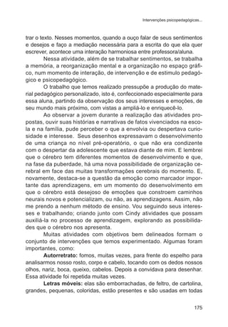 Intervenções psicopedagógicas... 
trar o texto. Nesses momentos, quando a ouço falar de seus sentimentos 
e desejos e faço a mediação necessária para a escrita do que ela quer 
escrever, acontece uma interação harmoniosa entre professora/aluna. 
Nessa atividade, além de se trabalhar sentimentos, se trabalha 
a memória, a reorganização mental e a organização no espaço gráfi-co, 
num momento de interação, de intervenção e de estimulo pedagó-gico 
e psicopedagógico. 
O trabalho que temos realizado pressupõe a produção do mate-rial 
pedagógico personalizado, isto é, confeccionado especialmente para 
essa aluna, partindo da observação dos seus interesses e emoções, de 
seu mundo mais próximo, com vistas a ampliá-lo e enriquecê-lo. 
Ao observar a jovem durante a realização das atividades pro-postas, 
ouvir suas histórias e narrativas de fatos vivenciados na esco-la 
e na família, pude perceber o que a envolvia ou despertava curio-sidade 
e interesse. Seus desenhos expressavam o desenvolvimento 
de uma criança no nível pré-operatório, o que não era condizente 
com o despertar da adolescente que estava diante de mim. E lembrei 
que o cérebro tem diferentes momentos de desenvolvimento e que, 
na fase da puberdade, há uma nova possibilidade de organização ce-rebral 
em face das muitas transformações cerebrais do momento. E, 
novamente, destaca-se a questão da emoção como marcador impor-tante 
das aprendizagens, em um momento do desenvolvimento em 
que o cérebro está desejoso de emoções que constroem caminhos 
neurais novos e potencializam, ou não, as aprendizagens. Assim, não 
me prendo a nenhum método de ensino. Vou seguindo seus interes-ses 
e trabalhando; criando junto com Cindy atividades que possam 
auxiliá-la no processo de aprendizagem, explorando as possibilida-des 
que o cérebro nos apresenta. 
Muitas atividades com objetivos bem delineados formam o 
conjunto de intervenções que temos experimentado. Algumas foram 
importantes, como: 
Autorretrato: fomos, muitas vezes, para frente do espelho para 
analisarmos nosso rosto, corpo e cabelo, tocando com os dedos nossos 
olhos, nariz, boca, queixo, cabelos. Depois a convidava para desenhar. 
Essa atividade foi repetida muitas vezes. 
Letras móveis: elas são emborrachadas, de feltro, de cartolina, 
grandes, pequenas, coloridas, estão presentes e são usadas em todas 
175 
 