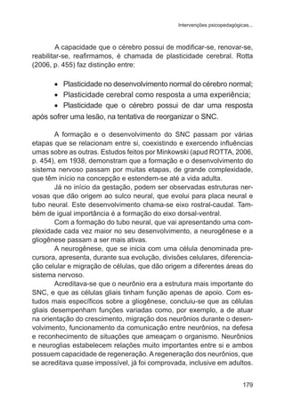 Intervenções psicopedagógicas... 
A capacidade que o cérebro possui de modificar-se, renovar-se, 
reabilitar-se, reafirmamos, é chamada de plasticidade cerebral. Rotta 
(2006, p. 455) faz distinção entre: 
• Plasticidade no desenvolvimento normal do cérebro normal; 
• Plasticidade cerebral como resposta a uma experiência; 
• Plasticidade que o cérebro possui de dar uma resposta 
179 
após sofrer uma lesão, na tentativa de reorganizar o SNC. 
A formação e o desenvolvimento do SNC passam por várias 
etapas que se relacionam entre si, coexistindo e exercendo influências 
umas sobre as outras. Estudos feitos por Minkowski (apud ROTTA, 2006, 
p. 454), em 1938, demonstram que a formação e o desenvolvimento do 
sistema nervoso passam por muitas etapas, de grande complexidade, 
que têm início na concepção e estendem-se até a vida adulta. 
Já no início da gestação, podem ser observadas estruturas ner-vosas 
que dão origem ao sulco neural, que evolui para placa neural e 
tubo neural. Este desenvolvimento chama-se eixo rostral-caudal. Tam-bém 
de igual importância é a formação do eixo dorsal-ventral. 
Com a formação do tubo neural, que vai apresentando uma com-plexidade 
cada vez maior no seu desenvolvimento, a neurogênese e a 
gliogênese passam a ser mais ativas. 
A neurogênese, que se inicia com uma célula denominada pre-cursora, 
apresenta, durante sua evolução, divisões celulares, diferencia-ção 
celular e migração de células, que dão origem a diferentes áreas do 
sistema nervoso. 
Acreditava-se que o neurônio era a estrutura mais importante do 
SNC, e que as células gliais tinham função apenas de apoio. Com es-tudos 
mais específicos sobre a gliogênese, concluiu-se que as células 
gliais desempenham funções variadas como, por exemplo, a de atuar 
na orientação do crescimento, migração dos neurônios durante o desen-volvimento, 
funcionamento da comunicação entre neurônios, na defesa 
e reconhecimento de situações que ameaçam o organismo. Neurônios 
e neuroglias estabelecem relações muito importantes entre si e ambos 
possuem capacidade de regeneração. A regeneração dos neurônios, que 
se acreditava quase impossível, já foi comprovada, inclusive em adultos. 
 