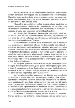 Eva Alda Cavasotto e Eva Chagas 
180 
Os neurônios são células diferenciadas das demais, porque apre-sentam 
condições morfológicas para o processamento de informações. 
Durante o desenvolvimento do sistema nervoso, muitos neurônios e cir-cuitos 
são eliminados. Isto ocorre a partir do terceiro mês do feto e termi-na 
por volta dos dois anos do bebê. 
O neurônio apresenta três regiões: o corpo celular; o axônio e os 
dendritos.Os impulsos, recebidos pelo neurônio por via dentrítica, são 
chamados de excitatórios e inibitórios, são provocados por estímulos. A 
resposta enviada pelo neurônio é transmitida pelo axônio. 
As células gliais, formadoras da neuroglia, são de duas espécies: 
as de SNC e as do SNP (Sistema Nervoso Periférico). As primeiras são 
em forma de estrela e chamam-se astrócitos. As pertencentes ao SNP 
são denominadas células de Schwann. 
A neurotransmissão ocorre entre os neurônios com a mediação 
das sinapses, que podem ser elétricas (de transmissão mais rápida) e 
químicas. As sinapses elétricas foram as primeiras a ocorrerem no reino 
animal e são menos frequentes entre os animais vertebrados superiores. 
São também chamadas de junções comunicantes. Quando ocorrem, os 
neurônios estão próximos e a transmissão é quase direta, permitindo a 
ida e vinda de íons, nas duas direções dos canais iônicos. Neste tipo de 
transmissão não ocorre o “processamento da informação”, que é trans-mitida 
de forma inalterada. 
As sinapses químicas são caracterizadas por dependerem da li-beração 
de neurotransmissores, para que as informações sejam trans-mitidas. 
A transmissão química dos impulsos nervosos é polarizada, uni-direcional. 
É esta a formação mais evoluída de neurotransmissão, tanto 
do ponto de vista filogenético, como autogenético. 
As neurotransmissões dependem do trânsito dos neurônios 
através das sinapses principais, das sinapses químicas. Este trânsito, 
realizado no interior do neurônio, constitui-se basicamente por informa-ções 
trocadas entre o núcleo e o citoplasma do neurônio e também pela 
ação dos segundos mensageiros, que regulam a informação que entra 
na célula nervosa e podem interferir na síntese protéica. É um trânsito 
que se processa lentamente e relaciona-se com a memória mais antiga 
e que se fixa na bagagem genética de cada espécie animal. 
Ao nascer, já ocorrem sinapses na área auditiva. Quanto me-lhor 
as condições do ambiente, mais sinapses úteis se concretizam, 
 